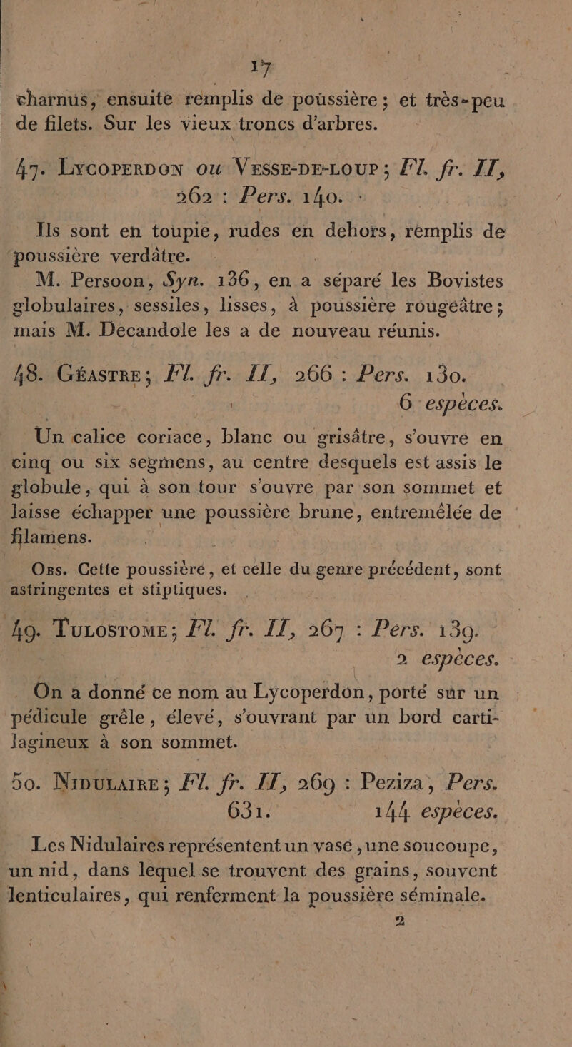 charnus, ensuite remplis de poussière ; et très-peu de filets. Sur les vieux troncs d'arbres. 47. Lrcorreon ou VESSE-DE-LOUP ; FT, fr. ZL, 362 : Pers. 140. Ils sont en toupie, rudes en dehors, remplis de ‘poussière verdatre. M. Persoon, $yn. 136, en a séparé les Bovistes globulaires, sessiles, He à poussière rougéatre ; mais M. Decandole les a de nouveau réunis. 48. PPars FT. fr: IL, 266 : Pers. 130. À os G especes. ta éslice coriace, blanc ou grisâtre, s'ouvre en cinq ou six segmens, au centre desquels est assis le globule, qui à son tour s'ouvre par son sommet et laisse échapper une poussière brune, entremélée de filamens. Os. Cette poussière, et celle du genre précédent, sont astringentes et stiptiques. 49. Turosrome; 27. fr. IT, 267 : Pers. 130, 2 espèces. On a donné te nom äu Lycoperdon, porté sur un pédicule grêle, élevé, s’ouvrant par un bord carti- lagineux à son sommet. bo. Nipurarre ; F1. fr. IT, 260 : Peziza, Pers. 631. 144 espèces. Les Nidulaires représentent un vase ,une soucoupe, un nid, dans lequel se trouvent des grains, souvent lenticulaires, qui renferment la poussière séminale. 2