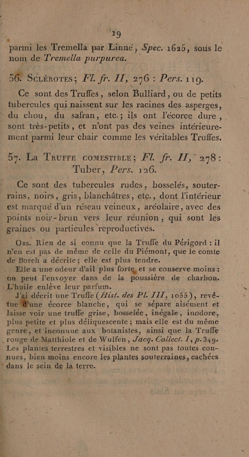 Charetl les Tremella par Linné, Spec. 1625) sous le nom de Tremella purpurea. 56 tie: HONG Pers a 10. Ce sont des Trufles, selon Bulliard , ou de petits du chou, du safran, etc.; ils ont l'écorce dure a sont très-petits, ét n’ont pas des veines intérieure- ment parmi leur chair comme les véritables Truffes. #7 La Trurre comesriBce; FU Jr. FT,° °78: Fuber, HE 126. | Ce sont des tubercules rudes, Lomalés souter- rains, noirs, gris, blanchätres, etc., dont l’intérieur est marqué d'un réseau veineux, aréolaire, avec des points noir-brun vers leur réunion, qui sont les Oss. Rien de si connu que la Truffe du Périgord : il n’en est pas de même de celle du Piémont, que le comte de Borch a décrite; elle est plus tendre. . Elle a une odeur d'ail plus forte et se conserve moins : on peut l'envoyer dans de la poussière de charbon. - L'huile enleve leur parfum. décrit une Truffe ( {/is{. des PL. JIT, 1055), revê- + tp écorce blanche, qui se sépare aisément et laisse voir une trufle grise, bosselée, inégale, inodore, plus petite et plus déliquescente ; mais elle est du même genre, et inconnue aux botanistes, ainsi que la Truffe 4 Les plantes terrestres et visibles ne sont pas toutes con- nues, bien moins encore les plantes souterraines, cachées dans le sein de la terre. PE VOCRE.. ST