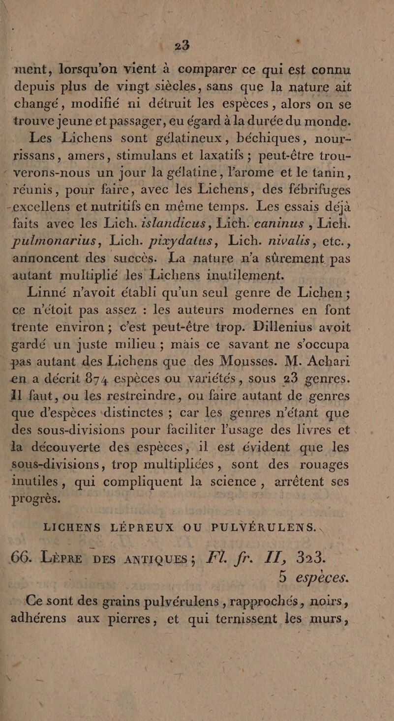 ment, lorsqu'on vient à comparer ce qui est connu depuis plus de vingt siècles, sans que la nature ait changé, modifié ni détruit les espèces , alors on se trouve Jeune et passager, eu égard à la durée du monde. Les Lichens sont gélatineux, béchiques, nour- rissans, amers, stimulans et laxatifs ; peut-être trou- * verons-nous un Jour la gélatine, l'arome et le tanin, réunis, pour faire, avec les Lichens, des fébrifuges -excellens et nutritifs en même temps. Les essais déjà faits avec les Lich. 1slandicus, Lich. caninus , Tach. pulmonarius, Laich. pixydatus, Lich. nivalis, etc., annoncent des succès. La nature n’a sûrement pas autant multiplié des Lichens inutilement. Linné n’avoit établi qu'un seul genre de Läichen; ce n'étoit pas assez : les auteurs modernes en font trente environ ; c'est peut-être trop. Dillenius avoit gardé un juste milieu ; mais ce savant ne s’occupa pas autant des Lichens que des Mousses. M. Achari en. a décrit 874 espèces ou variétés, sous 23 genres. 11 faut, ou les restreindre, ou faire autant de genres _que d'espèces ‘distinctes ; car les genres n'étant que des sous-divisions pour faciliter l'usage des livres et. la découverte des espèces, 1l est évident que les sous-divisions, trop multipliées, sont des rouages “inutiles, qui compliquent la science, arrêtent ses progrès. | LICHENS LÉPREUX OU. PULYÉRULENS. \ 66. Lèpre DES ANTIQUES ; FETE, 823; b espèces. «Ce sont des grains fulnlons , rapprochés, noirs, adhérens aux pierres, et qui ternissent les murs,