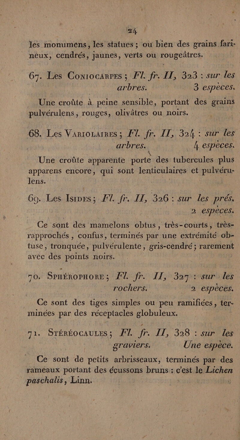 Ga les monumens, les statues ; ou bien des grains fari- neux, cendrés, Jaunes, verts ou rougeûtres. G7. Les Coniocarres ; FT. fr. LE, 323 : sur les arbres. 3 especes. Une croûte à peine sensible, portant des grains pulvérulens , rouges, olivätres ou noirs. 68. Les Variozarres ; FT. fr. IT, 324 : sur les arbres. 4 espèces. Une croûte apparente porte des tubercules plus apparens encore, qui sont lenticulaires et pulvéru- lens. | Go. Les Isiprs; F7 fr. IT, 326 : sur les prés. &gt; especes. Ce sont des mamelons obtus, très-courts, très- rapprochés , confus, terminés par une extrémité ob- tuse, tronquée, pulvérulente ; gris-cendré ; rarement avec des points noirs. 70. SPHÉROPHORE ; Elfr. LE, 3srvoçurales rochers. | 2 espèces. Ce sont des tiges simples ou peu ramifiées, ter- minées par des réceptacles globuleux. 71. STÉRÉOCAULES; FT fr. IT, 328 : sur les : graviers. Une espece. Ce sont de petits arbrisseaux, terminés par des rameaux portant des écussons bruns : c’est le Lichen paschalis, Linn. ;