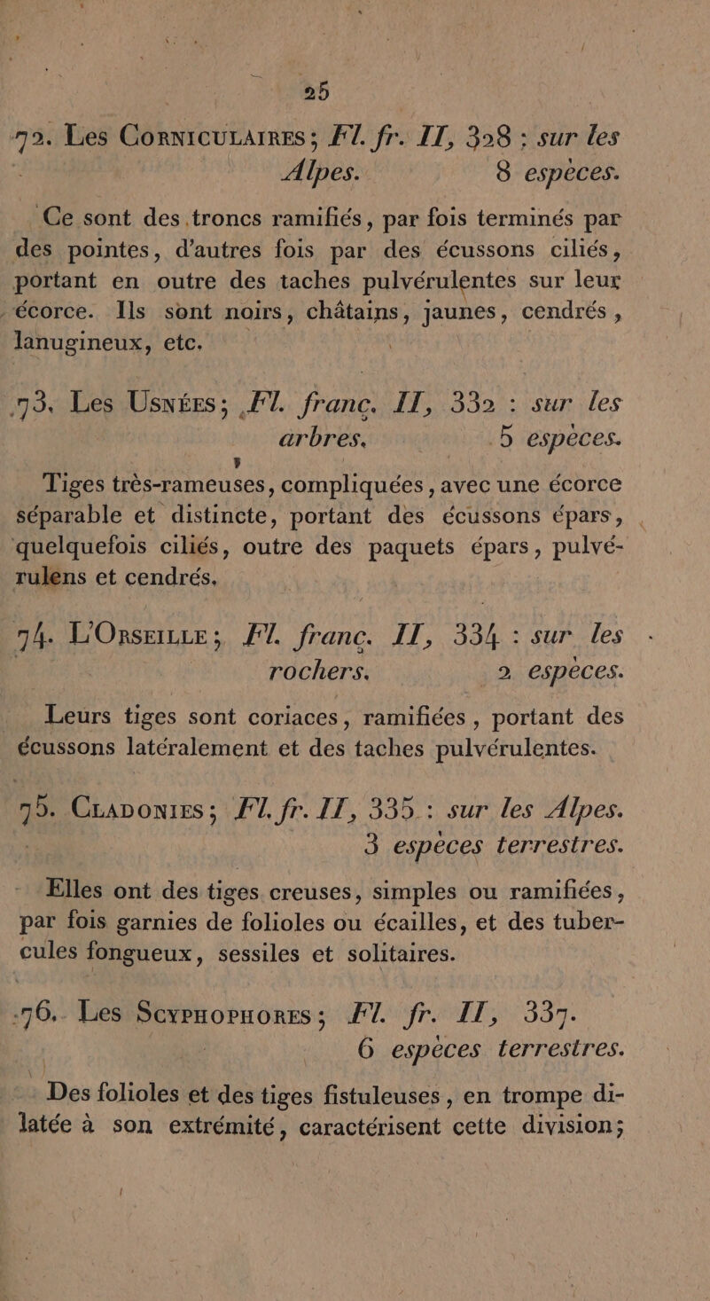 95 bn Les CornicuraïREs; FT. fr IT, 398 : sur les A His 8 espèces. Ce sont des troncs ramifiés, par fois terminés par des pointes, d’autres fois par des écussons ciliés, portant en outre des taches pulvérulentes sur Lu écorce. [ls sont noirs, châtains, Jaunes, cendrés : lanugineux, etc. 73 Les Uswées; FT. franc. IT, 332 : sur les arbres. 5 espèces. Tiges très-rameuses, compliquées , avec une écorce séparable et distincte, portant des écussons épars, quelquefois ciliés, outre des paquets épars, pulvé- rulens et cendrés, 74. HR; FT. te ÎT, 334 : sur les rochers. _2 especes. Las tiges sont coriaces, ramifñées , portant des écussons latéralement et des taches pulvérulentes. Le Craponies; F1, fr. IT, 335: sur les Alpes. 3 espèces terrestres. Elles ont des tiges creuses, simples ou ramifiées, par fois garnies de folioles ou écailles, et des tuber- cules fongueux, sessiles et solitaires. .76.. Les D cu VAS LT J'AASE LE G espèces terrestres. a De folioles et des tiges fistuleuses, en trompe di- latée à son extrémité, caractérisent cette division;