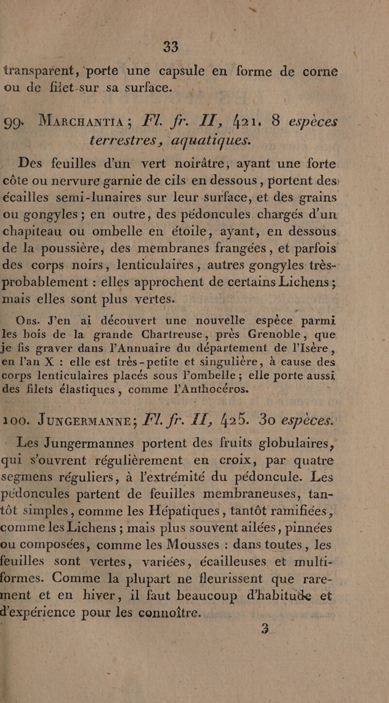 transparent, ‘porte : une capsule en forme de corne ou de fiet-sur sa surface. 99 Marcaanrra; F1. fr. IT, hor, 8. espèces terresires, aquatiques. Des feuilles d'un vert noirâtre, ayant une forte côte ou nervure garnie de cils en dessous, portent des: écailles semi-lunaires sur leur surface, et des grains ou gongyles ; en outre, des pédoncules chargés d'un chapiteau ou ombelle en étoile, ayant, en dessous de la poussière, des membranes frangées , et parfois des corps noirs, lenticulaires, autres gongyles: très- probablement : elles approchent de certains Lichens; mais elles sont plus vertes. Std # Ors. J'en ai découvert une nouvelle espèce parmi les bois de la grande Chartreuse, près Grenoble, que je fis graver dans l'Annuaire du département de l’Isére, en l’an X : elle est très-petite et singulière, à cause des corps lenticulaires placés sous POP : elle porte aussi des filets élastiques, comme VAntROCErOS. 100. JUNGERMANNE : F1 de IT, 425. 30 espèces. Les Jungermannes portent des fruits globulaires, qui s'ouvrent régulièrement en croix, par quatre segmens réguliers, à l'extrémité du pédoncule. Les pédoncules partent de feuilles membraneuses, tan- tôt simples, comme les Hépatiques, tantôt ramifiées, comme les Lichens ; mais plus souvent ailées, pinnées ou composées, comme les Mousses : dans toutes, les feuilles sont vertes, variées, écailleuses et multi- formes. Comme la plupart ne fleurissent que rare- ment et en hiver, il faut beaucoup d'habitude et d'expérience pour les connoître.