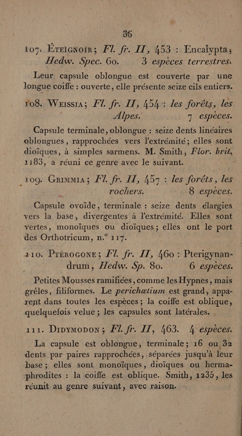 90 07:. ÉTEïGNoiR : FT. fr. IT, 453: Encalypté; Hedw. Spec. Go. 3 especes terrestres: Leur, capsule oblongue est couverte par une longue coiffe : ouverte, elle présente seize cils entiers. 108. Werssra ; FT. fr. IT, 454: les forêts, les Alpes: _ 7 espéces. Capsule terminale, oblongue : seize dents linéaires oblongues, rapprochées vers l'extrémité; elles sont dioïques, à simples sarmens. M. Smith, For. brie, 1103, a réuni ce genre avec le suivant. E Me Grimmra ; FT. fr. IL, 453 : les foréts, les _ rochers. 8 especes. Cale ovoïde, terminale : seize dents élargies vers la base, divergentes à l'extrémité. Elles sont vertes, AU dioïques ; ellés ont le port des Orthotricum, n.° 117%. | +10. FRS FT. fr. IT, 460 : Pterigynan- drum, Æédw. Sp. 80. 6 espèces. Petites Mousses ramifiées, comme les Hypnes, mais grêles, filiformes. Le perichætium est grand, appa- rent dans toutes les espèces ; la coiffe est oblique, quelquefois velue ; les capsules sont latérales. 111. Dinymonon ; F1. fr. IT, 463. 4 espèces, La capsule est oblongue, terminale; 16 ou, 2 dents par paires rapprochées, séparées jusqu'à leur base ; elles sont monoïques, dioïques ou herma- phrodites : la coiffe est oblique. Smith, 1295, Je réunit au genre suivañt, avec raison.