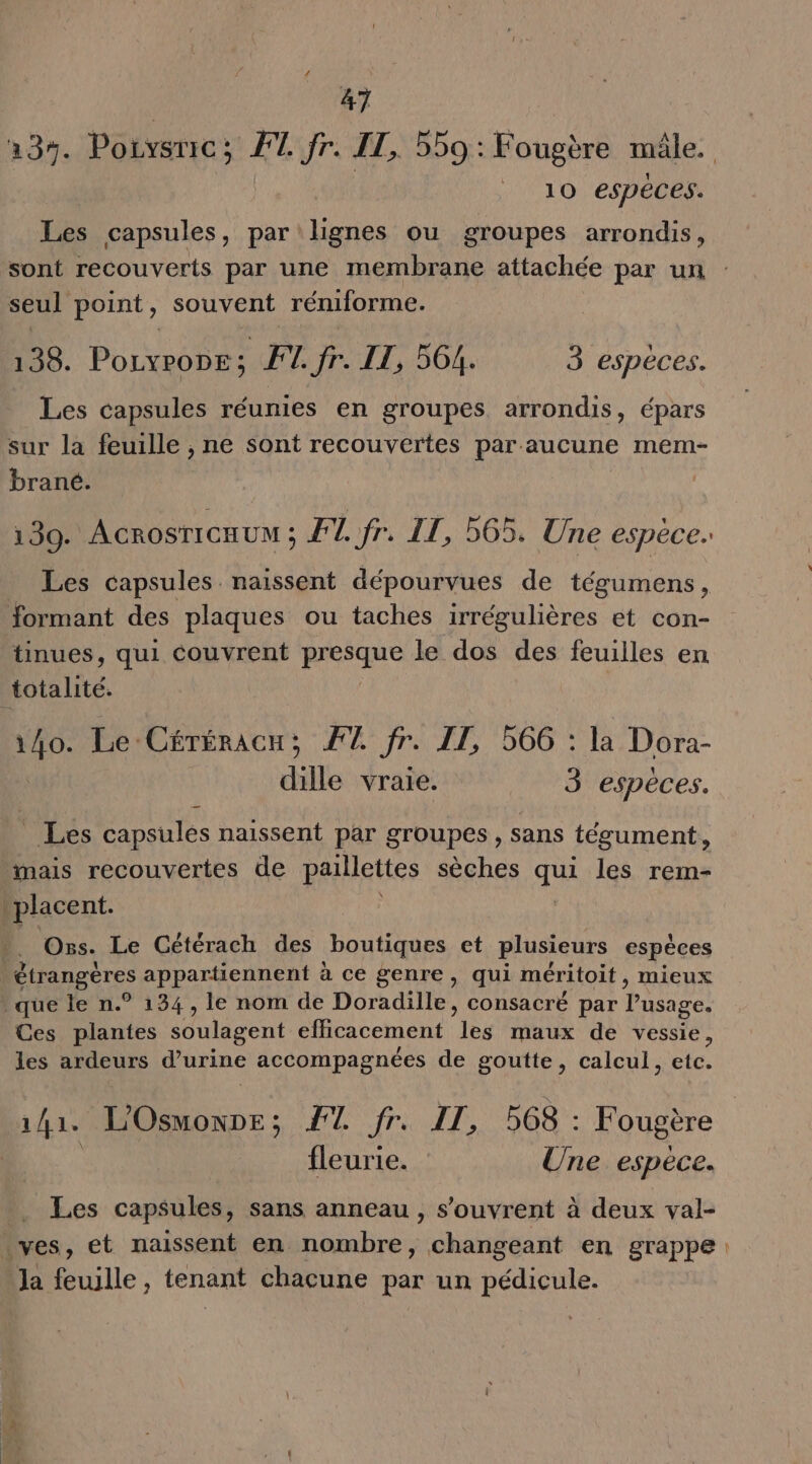 237. Poivsric; FT fr. IT, 559: Fougère mâle. | 10 espéces. Les capsules, par lignes ou groupes arrondis, sont recouverts par une membrane attachée par un : seul point, souvent réniforme. 138. Pouvrone; FL. fr. IT, 564. 3 especes. Les capsules réunies en groupes arrondis, épars sur la feuille , ne sont recouvertes par aucune mem- brané. 139. ACROSTICHUN ; F1. fr. IT, 565, Une espèce. Les capsules naissent dépourvues de tégumens, formant des plaques ou taches irrégulières et con- tinues, qui couvrent RISQUE le dos des feuilles en totalité. 140. Le Céréracu; #7 fr. IT, 566 : la Dora- dille vraie. 3 espèces. _ Les capsules naissent par groupes, sans tégument, mais recouvertes de paillettes sèches qua les rem- placent. Oss. Le Cétérach des boutiques et plusieurs espèces étrangéres appartiennent à ce genre, qui méritoit, mieux * que le n.° 134 , le nom de Doradille, consacré par Pusage. Ces plantes soulagent efficacement 1es maux de vessie, les ardeurs d’urine accompagnées de goutte, calcul, etc. 1/1. L'Osmoxpe; FT fr. IT, 568 : Fougère fleurie. Une espèce. Les capsules, sans anneau, s'ouvrent à deux val- \ves, et naissent en nombre, changeant en grappe: Ja feuille, tenant chacune par un pédicule.