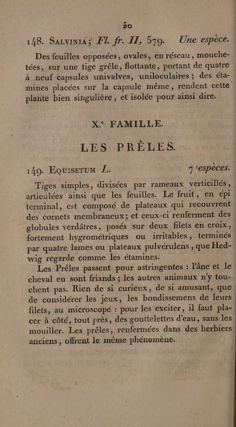 bo : 148. Sazvini4 à F1. fr. IL, 579. Une espèce. : Des feuilles opposées, ovales, en réseau, mouche- tées, sur une tige grêle, flottante, portant de quatre à neuf capsules univalves, uniloculaires ; des éta- | mines placées sur la capsule même, rendent cette plante bien singulière, et isolée pour ainsi dire. .X° FAMILLE. LES PRÈLES. 149. Equiserum L. 7 ‘espèces. Tiges simples, divisées par rameaux verticillés, articulées ainsi que les feuilles. Le fruit, en épi terminal, est composé de plateaux qui recouvrent des cornets membraneux; et ceux-ci renferment des | globules verdâtres, posés sur deux filets en croix, fortement hygrométriques ou irritables, terminés par quatre lames ou plateaux pulvérulens , que Hed-. wig regarde comme les étamines: ; Les Préles passent pour astringentes : l'âne et le cheval en sont friands ; les autres animaux n'y tou- chent pas. Rien de si curieux, de si amusant, que | de considérer les jeux, les bondissemens de leurs filets, au microscope : pour les exciter, 1l faut pla- cer à côté, tout près, des gouttelettes d’eau, sans les. mouiller. Les prêles, renfermées dans des herbiers | anciens, offrent le même phénomène.