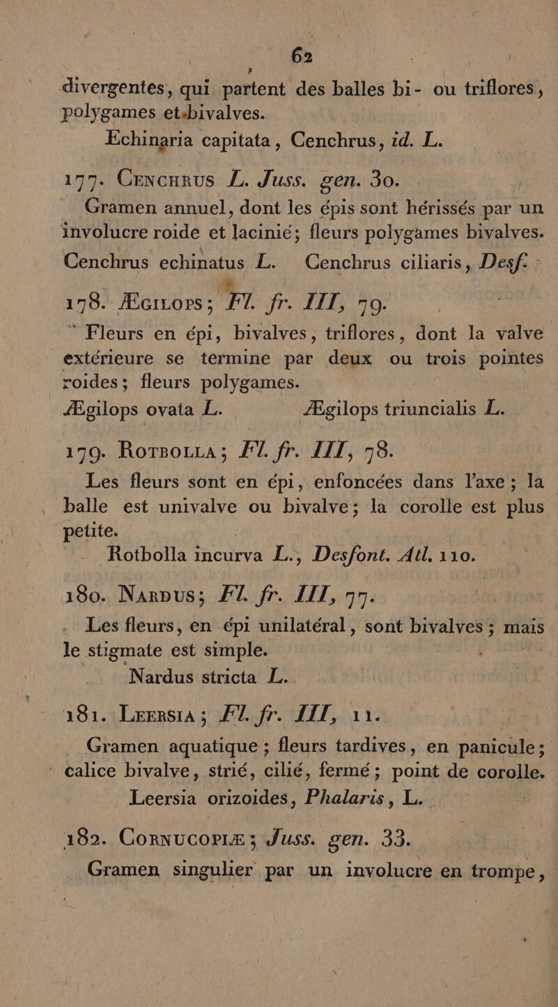 divergentes, qui partent des balles bi- ou triflores, polygames etsbivalves. Échinaria capitata, Cenchrus, id. L. 177. Cencarus L. Juss. gen. 30. Gramen annuel, dont les épis sont hérissés par un involucre roide et lacinié; fleurs polygames bivalves. .\ AMEL Cenchrus echinatus L. Cenchrus ciliaris, Desf. : 179. ÆGiLops ; F1 fr. IT, 70. © Fleurs en épi, bivalves, triflores, dont la valve extérieure se termine par deux ou trois pointes roides; fleurs polygames. ÆÆgilops ovata L. Ægilops triuncialis L. 179. Rotsozra; FT fr. LIT, 76. Les fleurs sont en épi, enfoncées dans l'axe ; la balle est univalve ou bivalve; la corolle est plus petite. Rotbolla incurva L., Desfont. All. 110. 180. Narpus; ÆT fr. LIT, 95. Les fleurs, en épi unilatéral, sont PHARES ; Mais le stigmate est simple. Nardus stricta L. 181. LerersrA; #7 fr. IT, 11. Gramen aquatique ; fleurs tardives, en panicule ; - calice bivalve, strié, cilié, fermé; point de corolle. Leersia orizoides, Phalaris, L. 102. CoRNUcorLz ; Juss. gen. 33. Gramen singulier par un involucre en trompe,