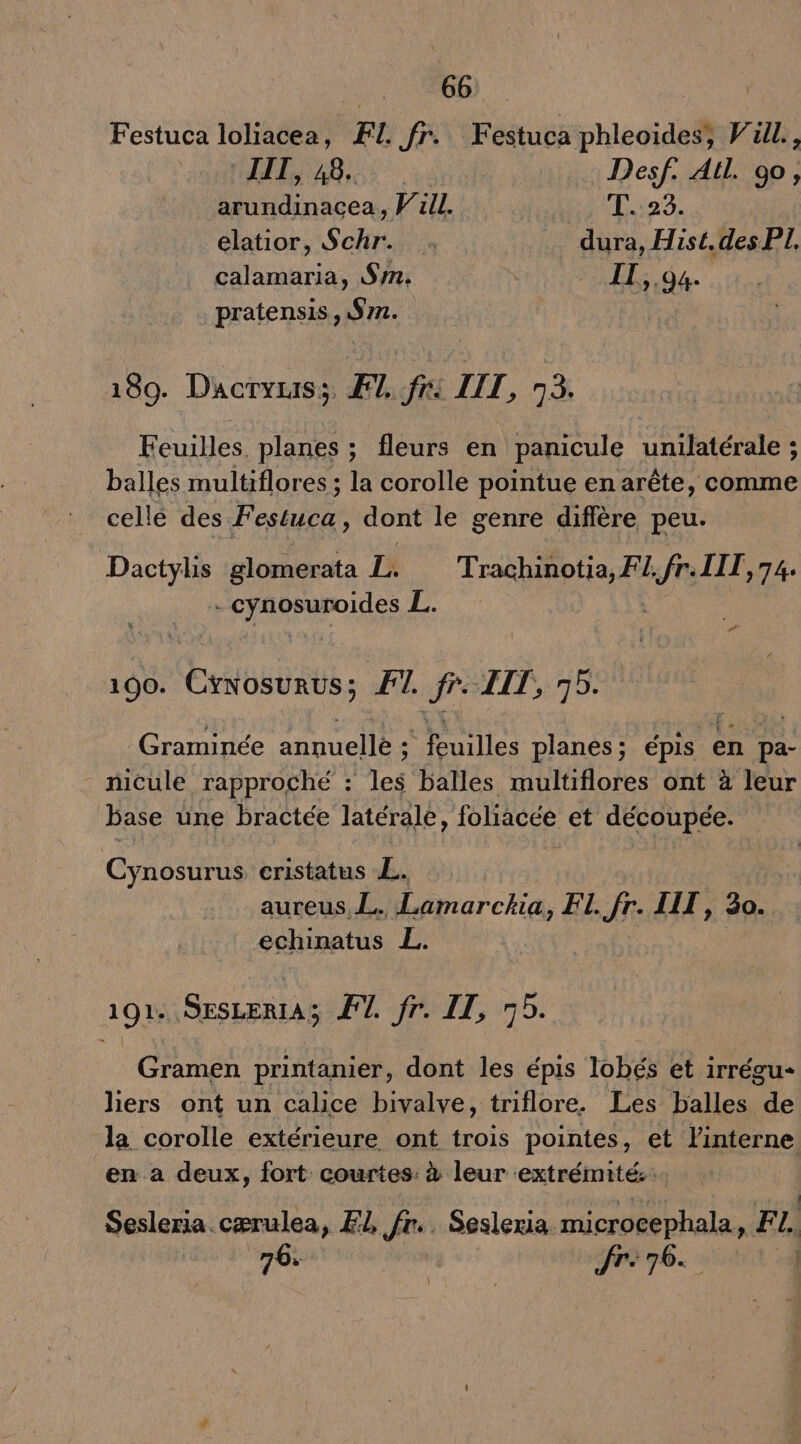 GE LE Festuca loliacea, FI. fr. Festuca phleoides, Vull., HAE ABS. Desf. Al. 90, arundinacea, Pull. AIS MED elatior, Schr. . dura, Hist.des PI, calamaria, Sn. | 1; ,94- pratensis, $m. 189. Dacryuis;, F1, fi LIL, à. Feuilles. planes ; fleurs en panicule unilatérale ; balles multiflores ; la corolle pointue en arête, comme cellé des. Festuca, dont le genre difière peu. Dactylis glomerata 1 Trachinotia, F L, Le IIT,74. CRT Etes L # 100. Ex bgbnts F1. fr IIT, pli _Graminée annuelle : Tuilles planes ; épis en pa- nicule rapproché : les balles multiflores ont à leur base une bractée latérale, foliacée et découpée. CynoE cristatus L. aureus L. Lamarckia, F1. fr. IIT , 30.. echinatus L. 1914, SESLERIAS I. fr. DT, 75. Gramen printanier, dont les épis lobés et irrégu- liers ont un calice bivalve, triflore. Les balles de la corolle extérieure ont trois pointes, et linterne en a deux, fort courtes: à leur extrémité... Sesleria. cærulea, F1, fr. Sesleria microcephala, FI, dt | Jr: 76.. |