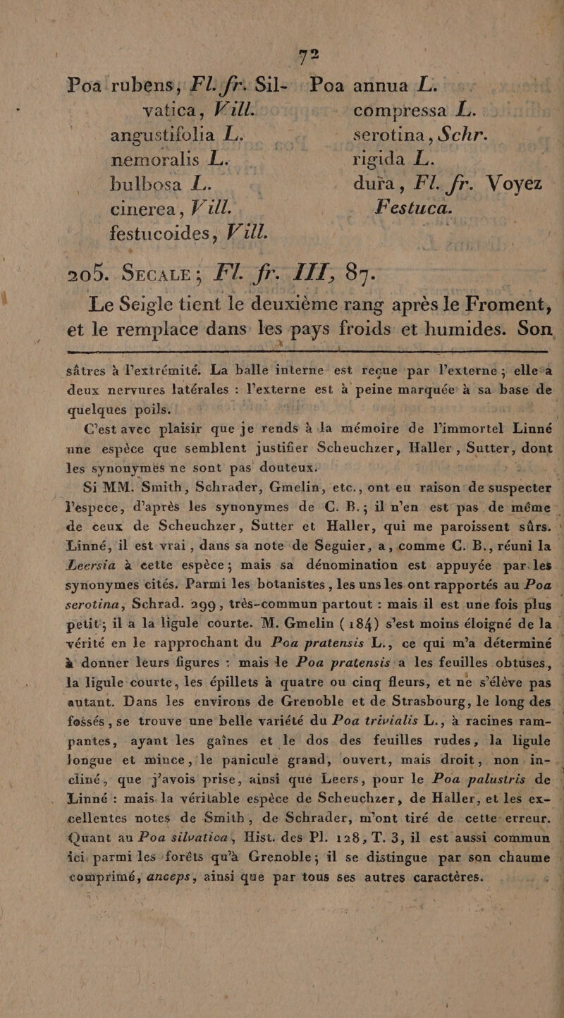 :i4 | Poa rubens, Flifr. Sil- : Poa annua L. AE vatica, Wall. «- compressa L. angustifolia L. | serotina, Schr. nemoralis L. | rigida  bulbosa LL: 0 _ dura, FI. fr. Voyez cinerea , V'uil. Ne 4 estuca. NoHicoidese Vull. de | es Secare; FT. fr. LIT, 83. | Le Seigle le deuxième rang après le Froment, et le nue dans les pays froids et humides. Son. sâtres à l'extrémité. La balle interne est recue par l’externe ; ellesa deux nervures latérales : l’externe est «à à peine marquée à sa base de quelques poils. Et té | | 4 C'est avec plaisir que je rends à la mémoire de l’immortel Linné une espèce que semblent justifier Scheuchzer, Haller , Sutter, dont: les synonymés ne sont pas douteux. Lis Si MM. Smith, Schrader, Gmelin, etc., ont eu raison de suspecter i l'espece, d’après les synonymes de C. B.; il n’en est pas de même . de ceux de Scheuchzer, Sutter et Haller, qui me paroissent sûrs. Linné, il est vrai, dans sa note de Seguier, a, comme C. B., réuni la Leersia à cette espèce; mais sa dénomination est appuyée par les synonymes cités. Parmi les botanistes , les uns les ont rapportés au Poa: serotina, Schrad. 299, très-commun partout : maïs il est une fois plus petit; il a la ligule courte. M. Gmelin (184) s'est moins éloigné de la. vérité en le rapprochant du Po pratensis L., ce qui m'a déterminé à donner leurs figures : mais le Poa pratensis a les KES! obtuses, la ligule courte, les épillets à quatre ou cinq fleurs, et ne s'élève pas | ‘autant. Dans les environs de Grenoble et de Strasbourg, le long des fossés ,se trouve une belle variété du Poa trivialis L., à racines ram- | pantes, ayant les gaînes et le dos des feuilles rudes, la ligule | Jongue et mince, le panicule grand, ouvert, mais droit, non.in- À cliné, que j'avois prise, ainsi que Leers, pour le Poa palustris de Linné : mais la véritable espèce de Scheuchzer, de Haller, et les ex- cellentes notes de Smith, de Schrader, m'ont tiré de cette: erreur. {Juant au Poa silvatica, Hist. des PI. 128, T. 3, il est aussi commun | Âci. parmi les forêts qu'à Grenoble; il se distingue par son chaume : comprimé, anceps, ainsi que par tous ses autres caractères.