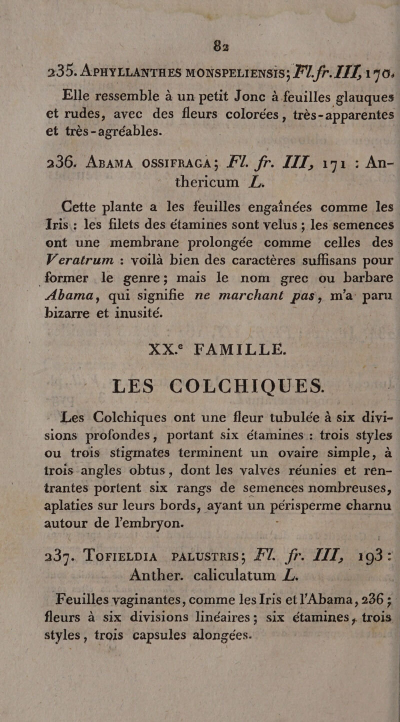 | 85 235. APHYLLANTHES MONSPELIENSIS; PU. fr. LIL 190: Elle ressemble à un petit Jonc à feuilles glauques et rudes, avec des fleurs colorées, très-apparentes et très-agréables. 236. AgamA ossirRAGA; F1. fr. LIL, a : An- thericum Z. Cette plante a les feuilles engaînées comme les Iris : les filets des étamines sont velus ; les semences ont une membrane prolongée comme celles des former . le genre ; mais le nom grec ou barbare Abama, qui signifie ne marchant pas, m'a paru bizarre et inusité. : XX. FAMILLE. LES COLCHIQUES. Les Colchiques ont une fleur tubulée à six divi- sions profondes, portant six étamines : trois styles irois angles obtus, dont les valves réunies et ren- trantes portent six rangs de semences nombreuses, aplaties sur leurs bords, ayant un DAUSPETS charnu D LE de l'embryon. ee TorrELDiA PALUSTRIS; F7. fr IT, 193: Anther. um La styles, trois capsules alongées.