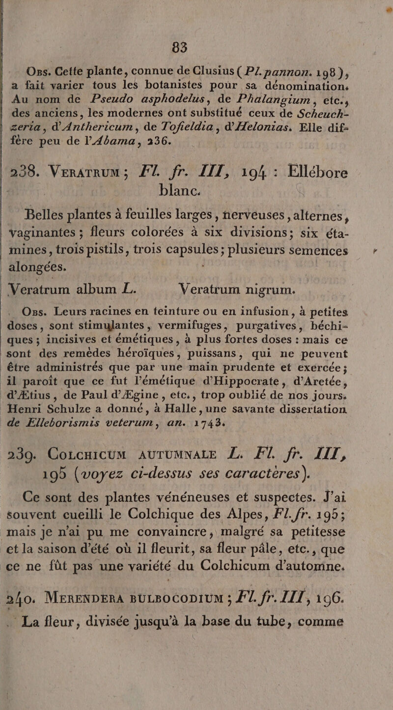 mn — Ons. Cette plante, connue de Clusius ( PZ. -pannon. 198 ); a fait varier tous les botanistes pour sa dénomination: Au nom de Pseudo asphodelus, de Phalangiumn , etc. s des anciens, les modernes ont substitué ceux de She zeria , anthericlr, de Tofieldia, d’Æelonias. Elle dif- fère peu de Pad 51236: 238. VerATRuM ; FT. fr. LIT, 104 : Ellébore blanc. Belles plantes à feuilles larges , nerveuses ,alternes, vaginantes ; : fleurs colorées à six divisions; six éta- mines, trois pistils, trois SA Dr ie semences Oss. Leurs racines en teinture ou en infusion, à petites doses, sont stimylantes , vermifuges , TE béchi- ques ; incisives et émétiques , à plus fortes doses : mais ce sont des remèdes Hérdi tes puissans , qui ne peuvent il paroît que ce fut l’émétique d'Hippocrate, d’Aretée, 230. CoLcuicum AUTUMNALE Z, Fl fr. LIT, 195 (voyez ci-dessus ses caractères). Ce sont des plantes vénéneuses et suspectes. J'ai souvent cueilli le Colchique des Alpes, FL. fr. 195; mais Je n'ai pu me convaincre; malgré sa petitesse . La fleur, divisée jusqu’à la base du tube, comme