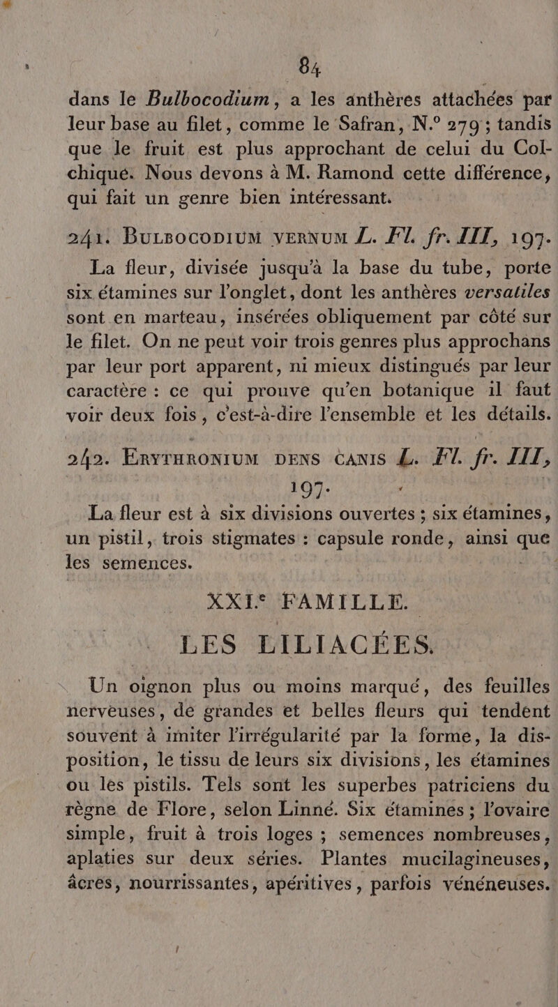 dans le Bulbocodium, a les anthères attachées par leur base au filet, comme le Safran, N.° 270 ; tandis que le. fruit est plus approchant de celui du Col- chiqué. Nous devons à M. Ramond cette différence, qui fait un genre bien intéressant, 243. Bursoconium verNUM L. FT fr. IIT, 107. La fleur, divisée jusqu’à la base du tube, porte six étamines sur l'onglet, dont les anthères versatiles sont en marteau, insérées obliquement par côté sur le filet. On ne peut voir trois genres plus approchans par leur port apparent, ni mieux distingués par leur caractère : ce qe prouve qu’en Rotidue il faut voir deux fois, c'est-à-dire l’ensemble et les détails. 5 et ERYIHRONTUM: DENS CANIS L. FT. fr. LIT, 197. ; À La fleur est à six divisions ouvertes ; six étamines, un pistil, trois stigmates : capsule oi ainsi Sp les semences. | Le XXT RAM ET TE LES LILIACÉES,. Un oignon plus ou moins marqué, des feuilles nerveuses, de grandes et belles fleurs qui tendent souvent à imiter lirrégularité par la forme, la dis- position, lé tissu de leurs six divisions, les étamines ou les pistils. Tels sont les superbes patriciens du. règne de Flore, selon Linné. Six étamines ; l’ovaire simple, fruit à trois loges ; semences nombreuses, aplaties sur deux séries. Plantes mucilagineuses, âcres, nourrissantes, apéritives, parfois vénéneuses.