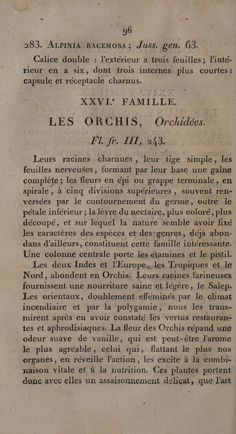 283. ALPINIA RACEMOSA ; Juss. gen. 63. Calice double : l'extérieur a trois feuilles; l’inté- rieur en a six, dont trois internes plus courtes : capsule et réceptacle Charnus. - HET). HAN FAMILLE LES ORCHIS, Orchidées. FI. fr. LIL, 243. Leurs racines charnues , leur tige simple, les feuilles nerveuses, formant par leur base une gaîne complète ; les fleurs en épi ou grappe terminale ,.en spirale, à cinq divisions supérieures , souvent ren- versées par le contournement du germe, outre le pétale inférieur ; la lèvre du nectaire, plus coloré, plus découpé, et sur lequel la nature BE avoir fixé les caractères des espèces et desrgenres, déjà abon- dans d’ailleurs, constituent cette famille intéressante. Une colonne centrale porte les.étamines et le pistil. Les deux Indes et l'Europe,les Tropiques et,.le Nord, abondent en Orchis. Leurs racines farineuses Dourmssent une nourriture saine et, légère, le. Salep. Les orientaux, doublement. sr at par le climat incendiaire et par la polygamie, nous les trans- mirent après en avoir constaté les vertus restauran- _tes et aphrodisiaques. La fleur des Orchis répand une odeur suave de vanille, qui est peut-être l’arome le plus agréable, celui qui, flattant le plus nos organes, en réveille l’action, les excite à la combi- naison vitale et à la nutrition. Ces plantes portent donc avec elles un assaisonnement déliçat, que l'art