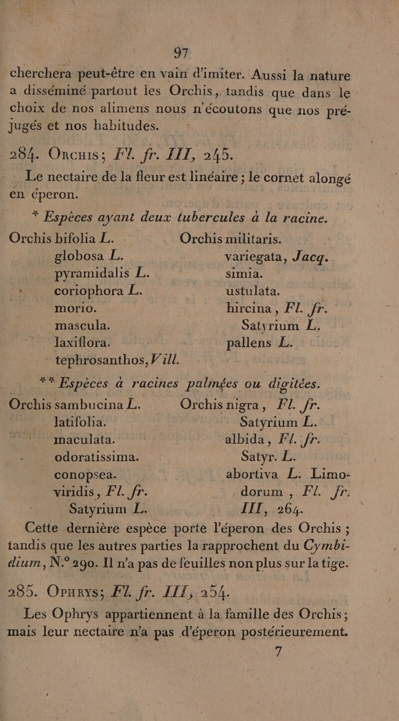 cherchera peut-être en vain d’imiter. Aussi la nature a disséminé partout les Orchis, tandis que dans le choix de nos alimens nous n'écoutons que nos pré- jugés et nos PUEE 204. ORcHIS; F1. fr. LIL, 245. . Le nectaire de la fleur est linéaire ; le cornet alongé en éperon. * Espèces ayant deux tubercules à la racine. Orchis bifolia L. Orchis militaris. _ globosa L. | variegata, Jacq. pyramidalis L. simia. _ coriophora L. ustulata. morio. | hircina, FL. fr. mascula. Satyrium L. laxiflora. | pallens L. tephrosanthos, Will. ** Espèces à racines palmées ou divitées. Orchis sambucina L. Orchis nigra, F1. fr. latifola. | Satyrium L. maculata. | albida, FL fr. odoratissima. Sat Fu conopsea. 1 abortiva L. Le viridis, FL. fr. .dorum., FL fr: D ü £; TITI, 264. Cette dernière espèce porte l'éperon des Orchis ; tandis que les autres parties la on du du Cape dium, N° 290. Il n’a pas de feuilles non plus sur la tige. 289. OPurys; F4 fr. IIT, 254. Les Ophrys appartiennent à la famille des Orchis; mais leur nectaire n'a pas d'éperon postérieurement. 7