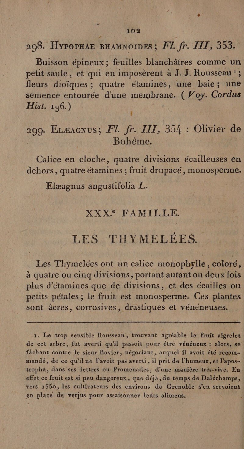 298. FYPOPHAE RHAMNOIDES ; Fl fr. LIT, 353. Buisson épineux ; feuilles blanchâtres comme un petit saule, et qui en imposèrent à J. J. Rousseau '; fleurs dioïques ; quatre étamines, une baie; une semence entourée d'une membrane. ( Woy. Cordus Hist. 1u6.) 299. Erxacnus; FT fr. JIT, 354 : Olivier de Bohême. Calice en cloche, quatre divisions écailleuses en dehors, quatre étamines ; fruit drupacé, monosperme. Elæagnus angustifolia EL. XXX° FAMILLE. LES THYMELÉES. Les Thymelées ont un calice monophylle, coloré, à quatre ou cinq divisions, portant autant ou deux fois plus d’étamines que de divisions, et des écailles ou petits pétales ; le fruit est monosperme. Ces plantes sont âcres, corrosives, drastiques et vénéneuses. 1. Le trop sensible Rousseau, trouvant agréable le fruit aïigrelet de cet arbre, fut averti qu'il passoit pour être vénéneux : alors, se fâchant contre le sieur Bovier, négociant, auquel il avoit été recom- mandé, de ce qu'ilne l’avoit pas averti, il prit de l'humeur, et l’apos- iropha, dans ses lettres ou Promenades, d’une manière très-vive. En effet ce fruit est si peu dangereux, que déjà, du temps de Paichome. vers 1550, les cultivateurs des environs de Grenoble s’en servoient en place de verjus pour assaisonner leurs alimens.