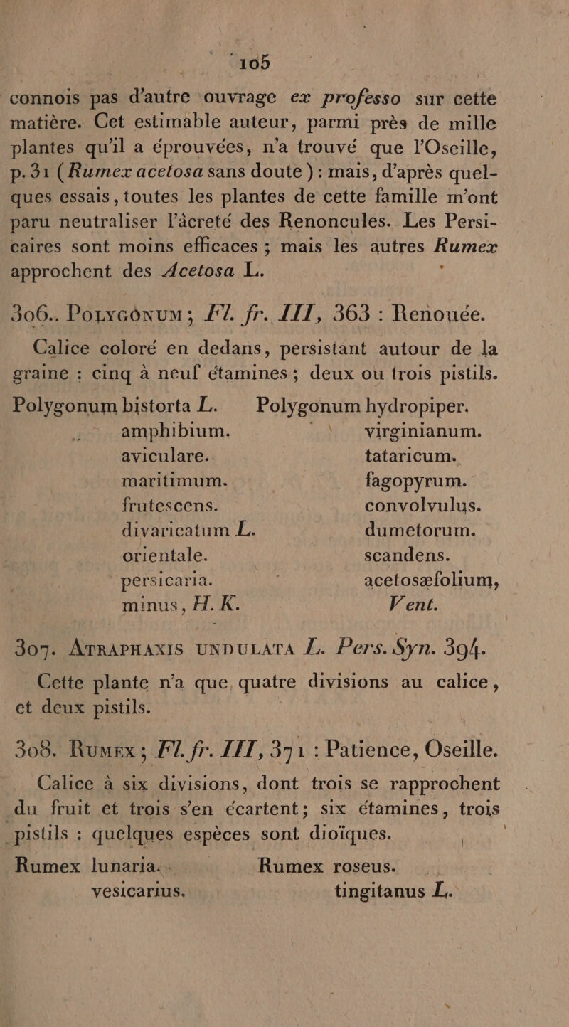 connois pas d'autre ouvrage ex professo sur cette matière. Cet estimable auteur, parmi près de mille plantes qu'il a éprouvées, n'a trouvé que l’'Oseille, p. 31 (Rumex acetosa sans doute ) : mais, d’après quel- ques essais, toutes les plantes de cette famille m'ont paru neutraliser l’âcreté des Renoncules. Les Persi- caires sont moins efficaces ; mais les autres Rumex approchent des Acetosa L. : 306.. Porxcônum; FT. fr. IIT, 363 : Renouée. Calice coloré en dedans, persistant autour de la graine : cinq à neuf étamines ; deux ou trois pistils. Polrsonum bistorta L. Pos hydropiper. amphibium. Virginianum. aviculare. tataricum. maritimum. fagopyrum. frutescens. convolvulus. divaricatum L. dumetorum. orientale. | scandens. persicaria. FE acetosæfolium, minus, H.K. Vent. 307. ArrapHaxis uNDULATA L. Pers. Syn. 304. Cette plante n’a que, quatre divisions au calice, et deux pistils. 308. Ruuex; F1. fr. LIT, 37 1 : Patience, Oseille. Calice à six divisions, dont trois se rapprochent du fruit et trois s’en écartent; six étamines, trois _pistils : quelques espèces sont dioïques. L | Rumex lunaria.. Rumex roseus. vesicarius, tingitanus L.