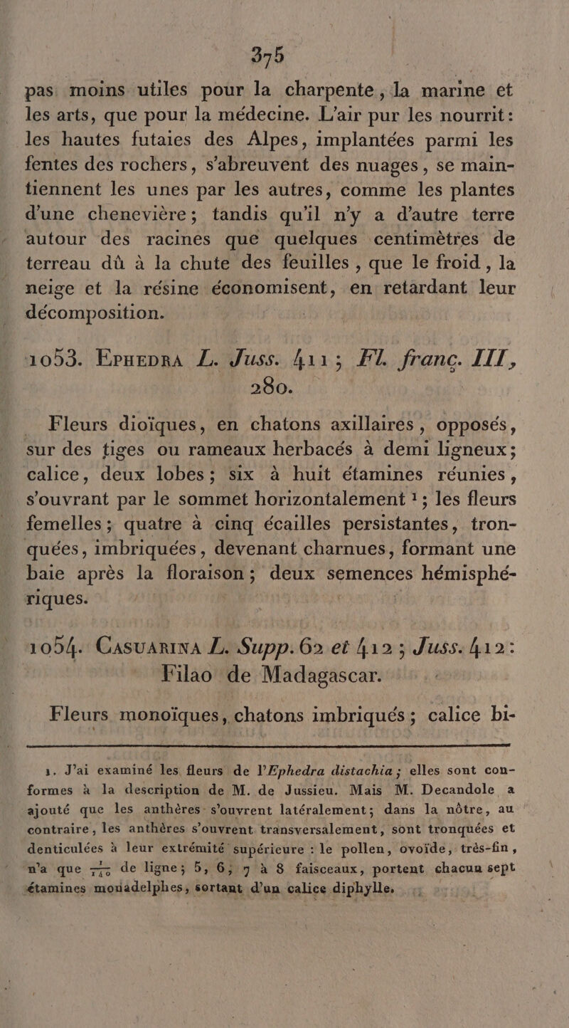 pas moins utiles pour la charpente, la marine et les arts, que pour la médecine. L'air pur les nourrit : les hautes futaies des Alpes, implantées parmi les fentes des rochers, s’abreuvent des nuages, se main- tiennent les unes par les autres, comme les plantes d'une chenevière ; tandis qu'il n'y a d'autre terre autour des racines que quelques centimètres de terreau dû à la chute des feuilles , que le froid , la neige et la résine économisent, en retardant leur décomposition. 1053. Epnenra L. Juss. 4113 F1. franc. IIT, 280. Fleurs dioïques, en chatons axillaires , opposés, sur des tiges ou rameaux herbacés à demi ligneux ; calice, deux lobes; six à huit étamines réunies, s’ouvrant par le sommet horizontalement :; les fleurs femelles ; quatre à cinq écailles persistantes, tron- quées, imbriquées , devenant charnues, formant une baie après la floraison ; deux semences hémisphé- riques. 104. Casuariwa ZL. Supp. 62 et 412 ; Juss. 412: Filao de Madagascar. Fleurs monoïques, chatons imbriqués; calice bi- 1. J'ai examiné les fleurs de l’Ephedra distachia ; elles sont con- formes à la description de M. de Jussieu. Mais M. Decandole a ajouté que les anthères s'ouvrent latéralement; dans la nôtre, au contraire , les anthères s’ouvrent transversalement, sont tronquées et denticulées à leur extrémité supérieure : le pollen, ovoïde, très-fin, m'a que — de ligne; 6, 6; 7 à 8 faisceaux, portent chacun sept étamines mouadelphes, sortant d’un calice diphylle, ;: