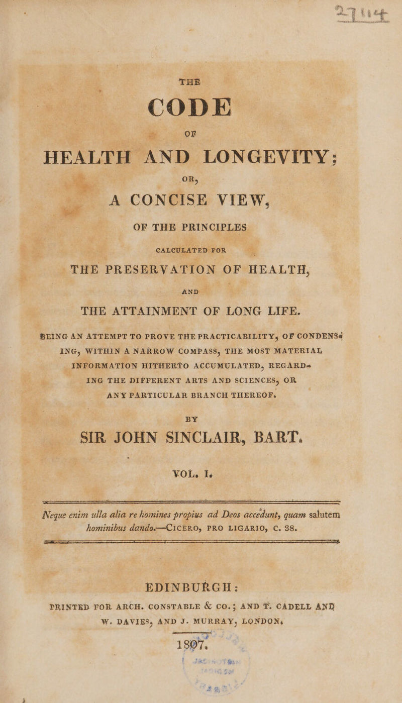 CODE yk oF HEALTH AND LONGEVITY: A CONCISE VIEW, OR, OF THE ERIN CALCULATED FOR , “? THE PRESERVATION OF HEALTH, AND — THE ATTAINMENT OF LONG LIFE. ING, WITHIN A NARROW COMPASS, THE MOST MATERIAL | _ INFORMATION HITHERTO ACCUMULATED, REGARD= ING THE DIFFERENT ARTS AND SCIENCES, OR ANY PARTICULAR BRANCH THEREOF. BY SIR JOHN SINCLAIR, BART. VOL. Te Neque enim ulla alia re homines propius ad Deos accedunt, quam salutem hominibus dando.—CiCERO, PRO LIGARIO, C. 38. EDINBURGH: PRINTED FOR ARCH. CONSTABLE &amp; CO.; AND T. CADELL ANT W. DAVIES, AND J. MURRAY, LONDON, ‘; 1807, ; tale Ot Oy