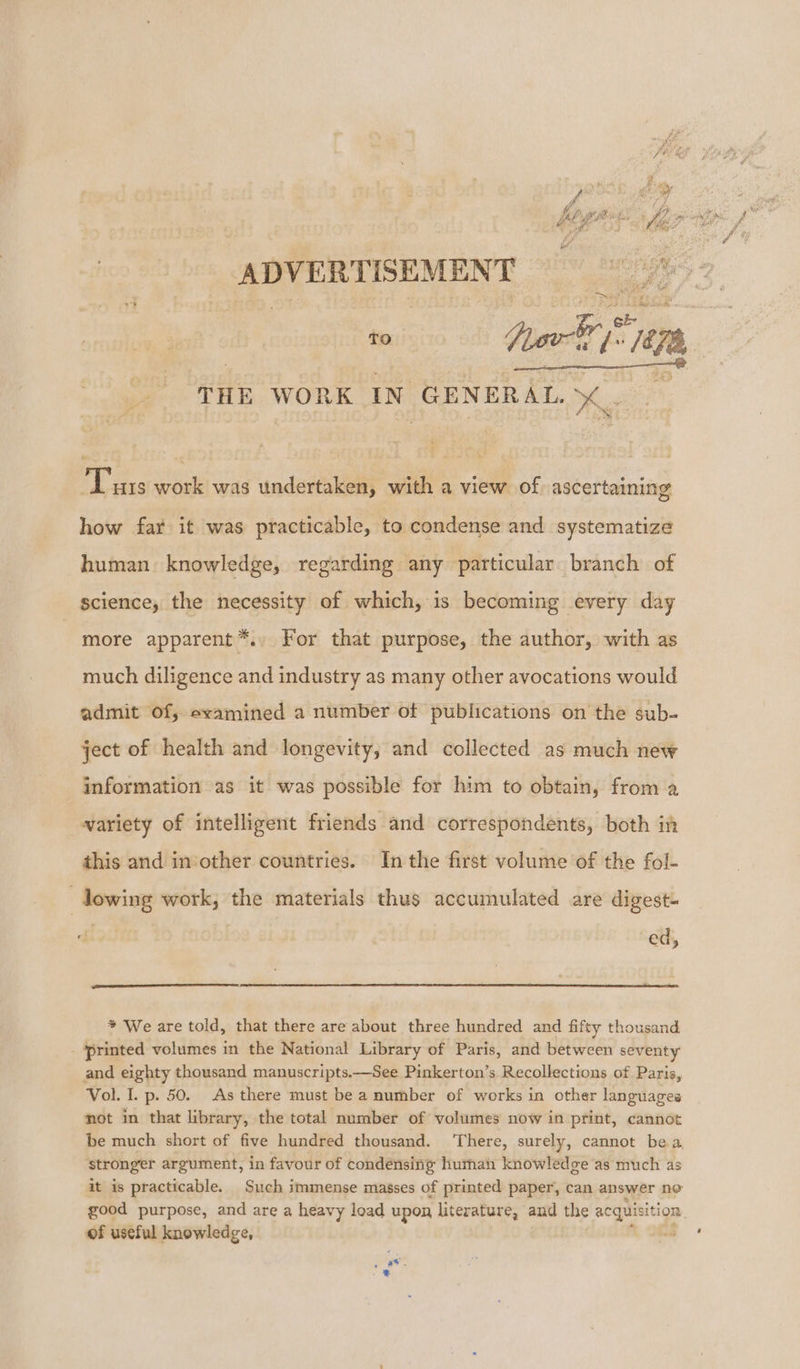 ADVERTISEMENT Oh pm TO hak, a7; ¥), 3 THE WORK IN ‘GENERAL es Tus work was undertaken, with a view of. ascertaining how far it was practicable, to condense and systematize human knowledge, regarding any particular branch of science, the necessity of which, is becoming every day ~ more apparent *., For that purpose, the author, with as much diligence and industry as many other avocations would admit of, examined a number of publications on the sub- ject of health and longevity, and collected as much new information as it was possible for him to obtain, from a variety of intelligent friends and correspondents, both in this and in other countries. In the first volume of the fol- —Jowing work; the materials thus accumulated are digest- ed, * We are told, that there are about three hundred and fifty thousand. printed volumes in the National Library of Paris, and between seventy and eighty thousand manuscripts.—See Pinkerton’s Recollections of Paris, Vol. I. p. 50. As there must be a number of works in other languages not in that library, the total number of volumes now in print, cannot be much short of five hundred thousand. ‘There, surely, cannot bea stronger argument, in favour of condénsing human knowledge as much as it is practicable. Such immense masses of printed paper, can answer ne good purpose, and are a heavy load upon literature, and the acquisiti ion of useful knowledge, =’ 3 #¥