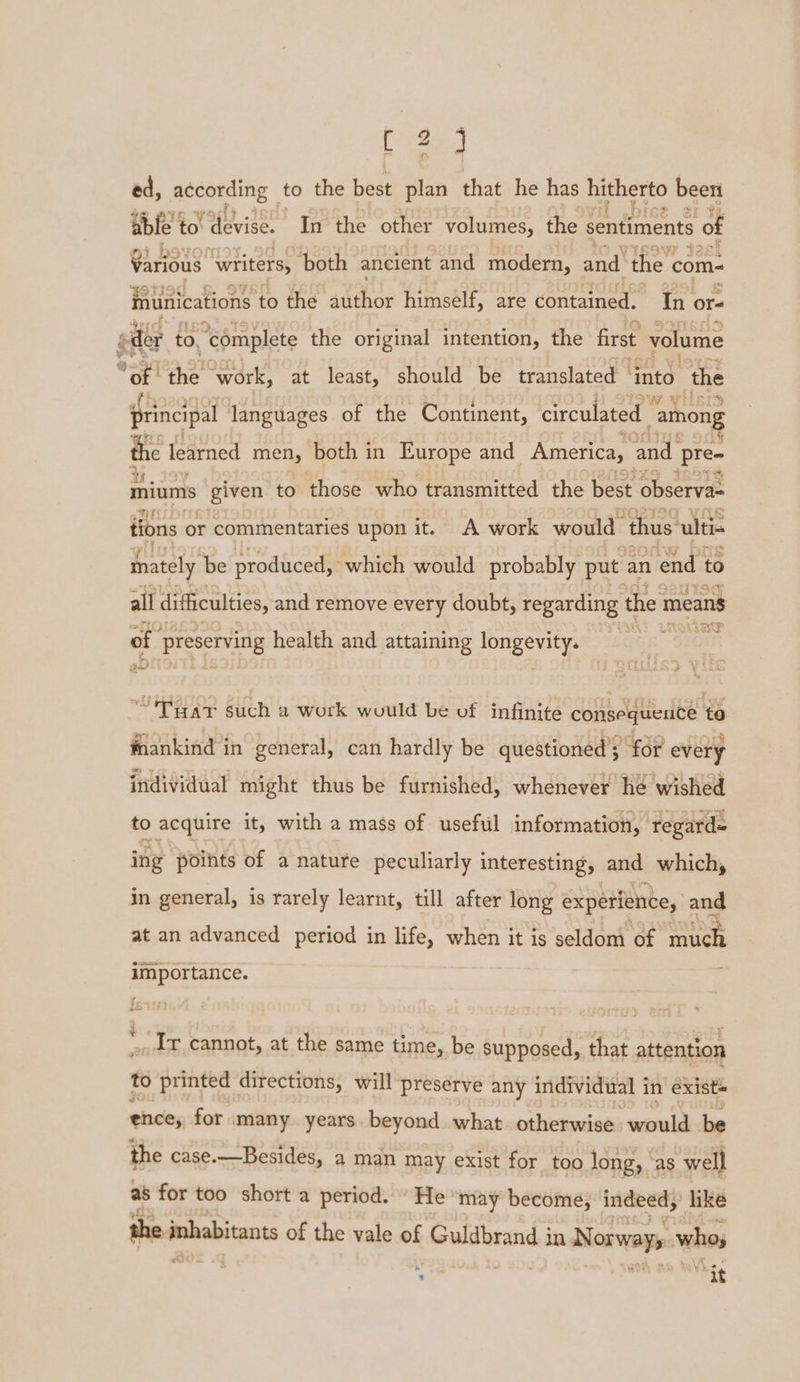 &gt; tees ed, according to the best plan that he has hitherto been able | to devise. In the other volumes, the sentiments of Ate writers, both ancient and modern, and the com- inunications to the author himself, are éOntarmed. in. or= der to, “complete the original intention, the first volume ‘of the ‘work, at least, should be translated ~ ‘into the principal ‘languages of the Continent, circulated “among the learned men, both in Europe and America, and pre- miums given to those who transmitted the best observa= tions or commentaries upon it. A work would ‘thus. ulti- mately be produced, which would probably put an end to all difficulties, and remove every doubt, regarding the means st 45 of se health and attaining age oa “'Tuat such a work would be of infinite consequeuce to mankind in general, can hardly be questioned ; 439 every individual might thus be furnished, whenever he wished to acquire it, with a mass of usefiil information, ‘regards ing poihts of a nature peculiarly interesting, and which, in general, is rarely learnt, till after long experience, and at an advanced period in life, when it is seldom of gea3 importance. “Ir cannot, at the same time, be supposed, that attention to printed directions, will preserve any individual i in exists ence, for many years. beyond what otherwise would be the case.—Besides, a man may exist for too long, ‘as well as for too short a period. \ He ‘may become, indeed, like the fababitent of the vale of Guldbrand 3 in Norway whos * ; ah