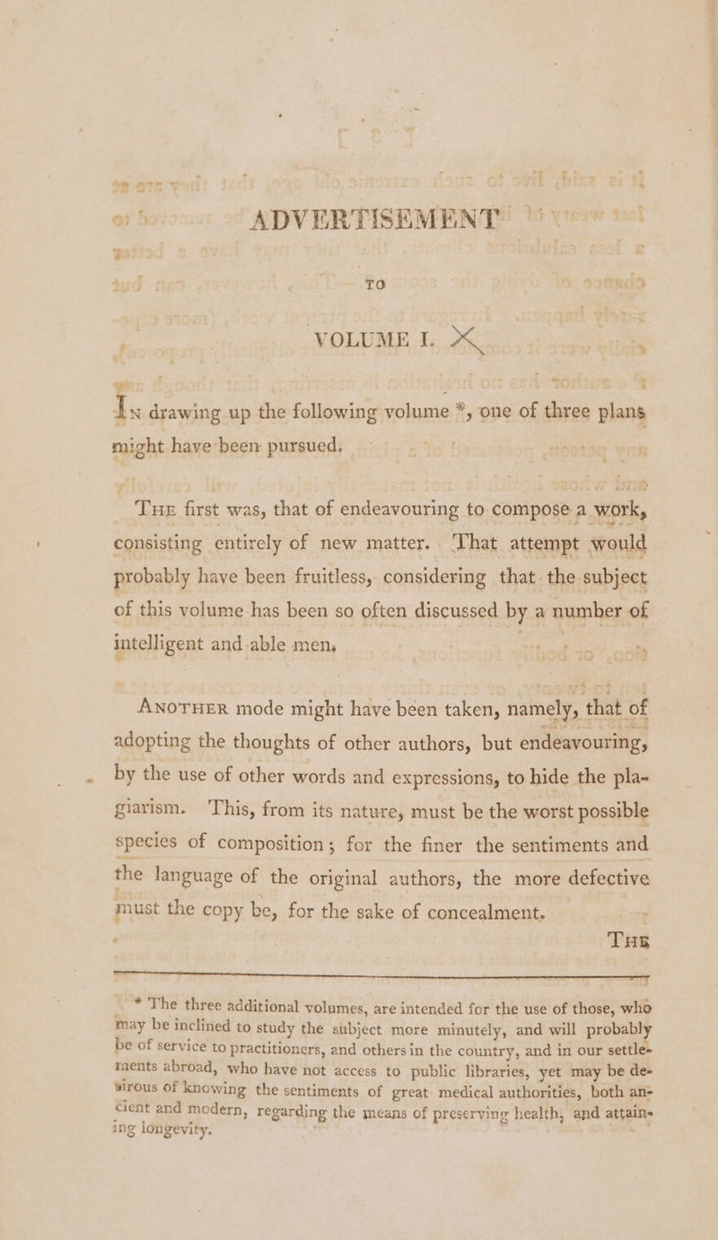 or! ADVERTISEMENT © bos | TO , VOLUME 1. 7 | eon . Ty drawing up the following volume *, one of three plans might have been pursued, Tue first was, that of endeavouring to compose a work, consisting entirely of new matter. That attempt would probably have been fruitless, considering that. the subject of this volume has been so often discussed by a number of intelligent and able men, , ‘4 eh nt ANOTHER mode might have been taken, namely, that o adopting the thoughts of other authors, but endeavouring, by the use of other words and expressions, to hide the pla- aad giarism. This, from its nature, must be the worst possible species of composition; for the finer the sentiments and the language of the original authors, the more defective must the copy be, for the sake of concealment. THs ne rere eed ‘ * The three additional volumes, are intended for the use of those, who may be inclined to study the subject more minutely, and will probably be of service to practitioners, and others in the country, and in our settle» ments abroad, who have not access to public libraries, yet may be de- sirous Of knowing the sentiments of great medical authorities, both an- cient and modern, regarding the means of preserving health, and attains ing longevity. .