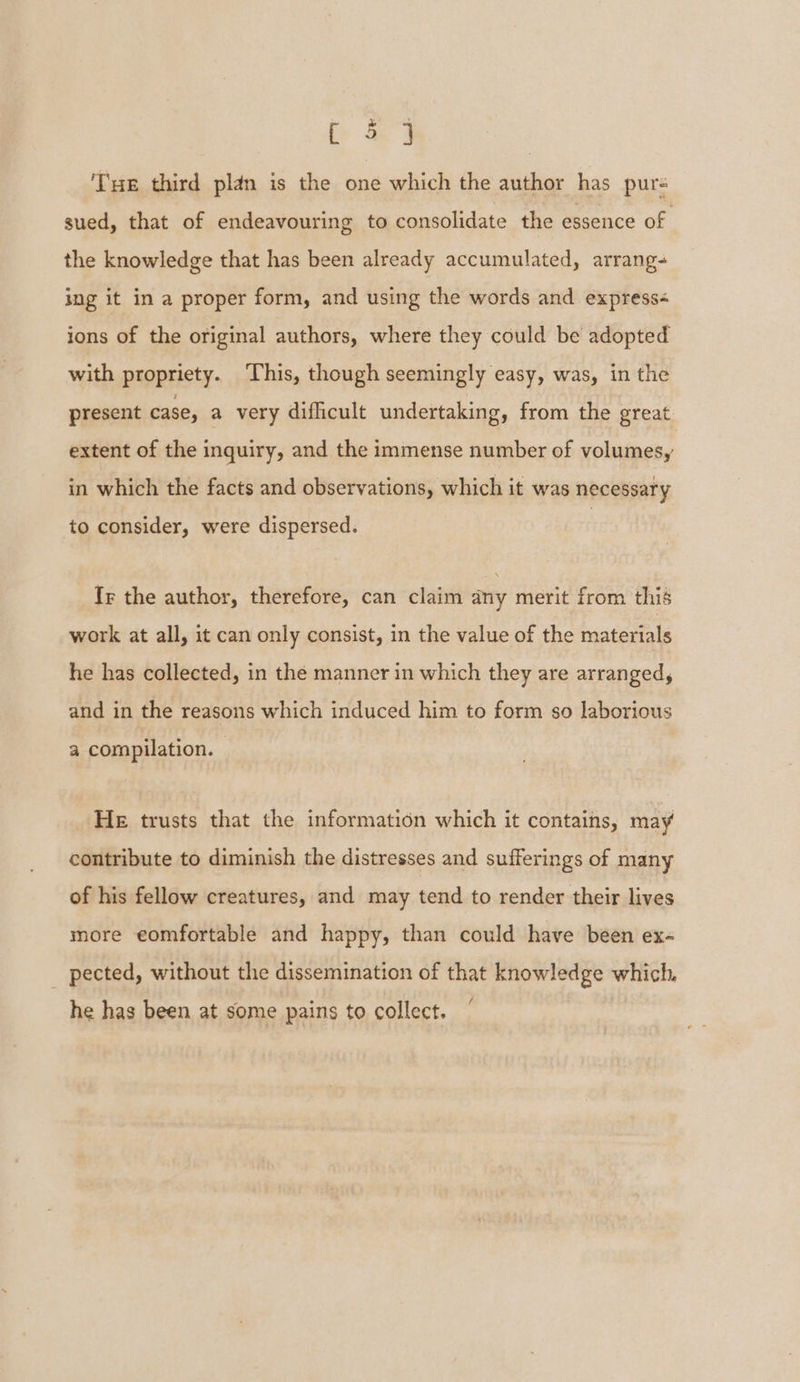bad THe third plan is the one which the author has pur- sued, that of endeavouring to consolidate the essence of the knowledge that has been already accumulated, arrang- ing it in a proper form, and using the words and express« ions of the original authors, where they could be adopted with propriety. ‘This, though seemingly easy, was, in the present case, a very difficult undertaking, from the great extent of the inquiry, and the immense number of volumes, in which the facts and observations, which it was necessary to consider, were dispersed. Ir the author, therefore, can claim any merit from this work at all, it can only consist, in the value of the materials he has collected, in the manner in which they are arranged, and in the reasons which induced him to form so laborious a compilation. - He trusts that the information which it contains, may contribute to diminish the distresses and sufferings of many of his fellow creatures, and may tend to render their lives more eomfortable and happy, than could have been ex- _ pected, without the dissemination of that knowledge which, he has been at some pains to collect,