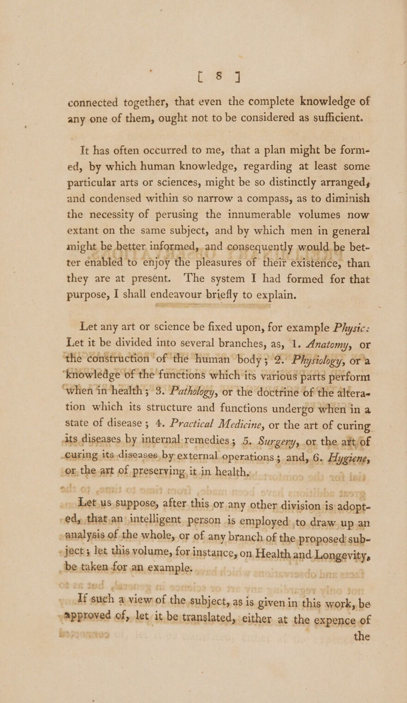 by PPS connected together, that even the complete knowledge of any one of them, ought not to be considered as sufficient. It has often occurred to me, that a plan might be form- ed, by which human knowledge, regarding at least some particular arts or sciences, might be so distinctly arrangedy and condensed within so narrow a compass, as to diminish the necessity of perusing the innumerable volumes now extant on the same subject, and by which men in general might be hetter informed, and consequently would. be bet- ter enabled to ‘enjoy the pleasures of their existence, than they are at present. The system I had formed for that purpose, I shall endeavour briefly to explain. Let any art or science be fixed upon, for example Physic: Let it be divided into several branches, as, 1. Anatomy, or the construction ‘of ‘the human body ; 2. Physiology, or’a ‘knowledge of the functions which its various parts perform ‘when in health ; 3. Pathology, or the doctrine of the altera- tion which its structure and functions undergo when in a state of disease ; 4. Practical Medicine, or the art of curing ats diseases by internal: remedies; 5. Surgery, or the att/of _Curing its diseases by external operations 3 and, G. snaind _or,the art of BESEEYING, it in ahaa dein us. suppose, me ‘ds or any ae division i is Ne ee that,an intelligent person is employed ,to draw. up an analysis of the whole, or of any branch of the proposed sub- »ject; let this volume, for instance, on Health and ilies be salon for an sxample wi t iar ¢, If aaah a view. at ren pat as is spin in this ath be approved of, let it be translated, either at the expence of W377 2D the