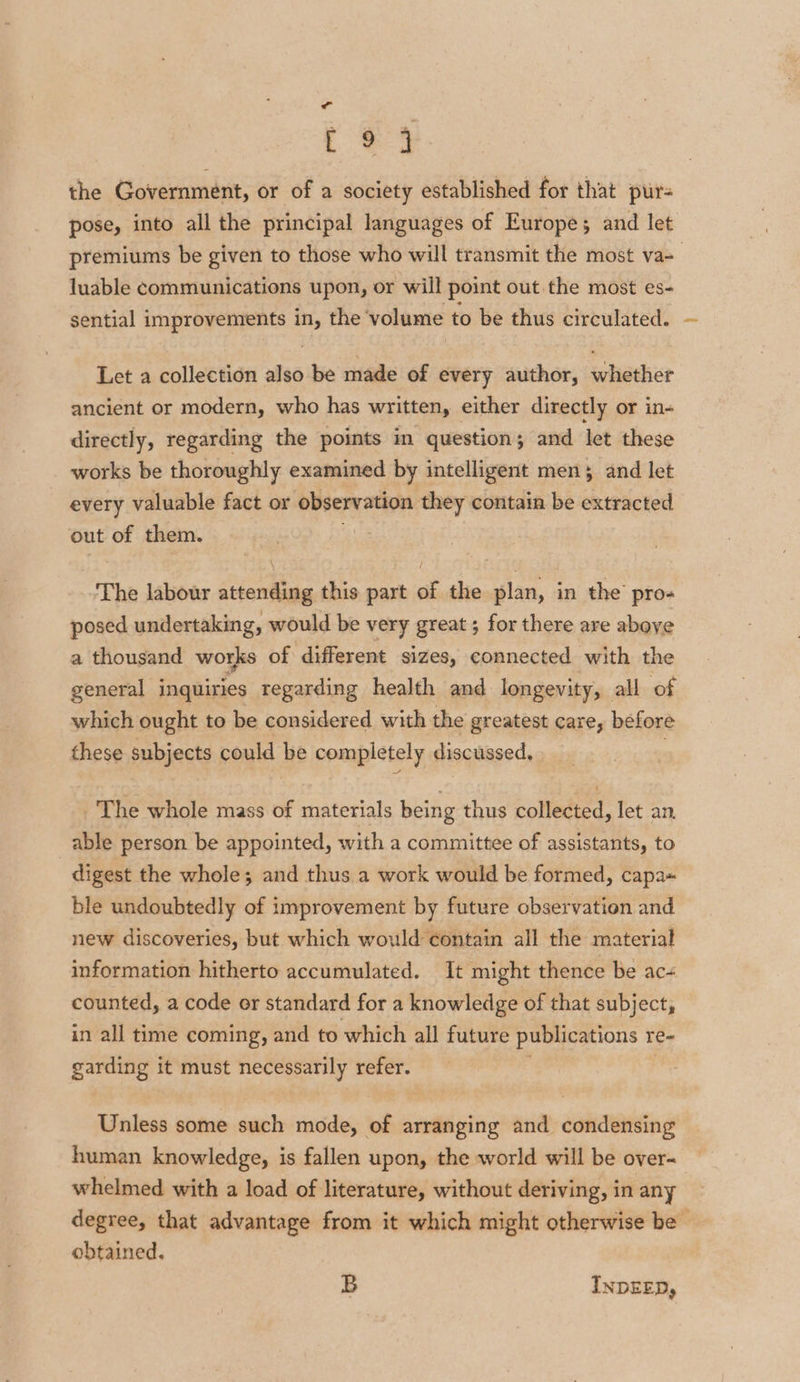 eg the Government, or of a society established for that pur- pose, into all the principal languages of Europes and let premiums be given to those who will transmit the most va- luable communications upon, or will point out the most es- sential improvements in, the volume to be thus circulated. Let a collection also be made of every author, whether ancient or modern, who has written, either directly or in- directly, regarding the points in question; and let these works be thoroughly examined by intelligent men; and let every valuable fact or observation they contain be extracted out of them. ; The labour attending this part of the plan, in the’ pro- posed undertaking, would be very great ; for there are above a thousand works of different sizes, connected with the general inquiries regarding health and longevity, all of which ought to be considered with the greatest care, before these subjects could ke completely discussed, The whole mass of aleeinte being thus collected, let an, able person be appointed, with a committee of assistants, to digest the whole; and thus a work would be formed, capa= ble undoubtedly of improvement by future observation and new discoveries, but which would contain all the material information hitherto accumulated. It might thence be ac+ counted, a code or standard for a knowledge of that subject, in all time coming, and to which all future publications re- garding it must necessarily refer. Unless some such mode, of arranging and condensing human knowledge, is fallen upon, the world will be over~ whelmed with a load of literature, without deriving, in any degree, that advantage from it which might otherwise be | obtained. B INDEED,