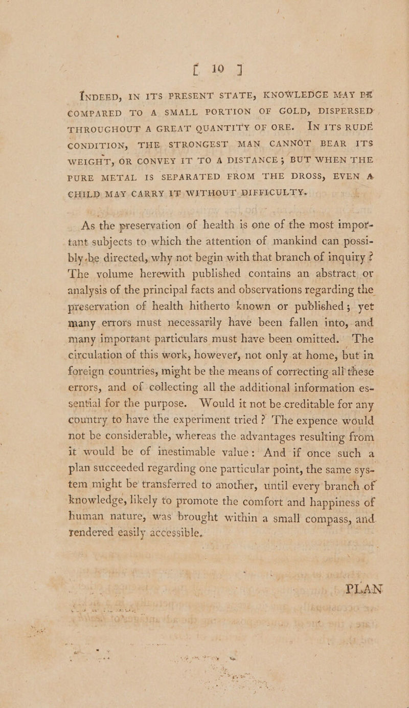 ee pe INDEED, IN ITS PRESENT STATE, KNOWLEDGE MAY PE COMPARED TO A SMALL PORTION OF GOLD, DISPERSED THROUGHOUT A GREAT QUANTITY OF ORE. IN ITS RUDE CONDITION, THE STRONGEST MAN CANNOT BEAR ITS WEIGHT, OR CONVEY IT TO A DISTANCE 5 ‘BUT WHEN THE PURE METAL IS SEPARATED FROM THE DROSS, EVEN A CHILD MAY CARRY IF WITHOUT DIFFICULTY. ! As the preservation of health is one of the most impor- tant subjects to which the attention of mankind can possi- bly-be directed, why not begin with that branch of inquiry ¢ The volume herewith published contains an abstract or analysis of the principal facts and observations regarding the preservation of health hitherto known or published; yet many errors must necessarily have been fallen into, and many important particulars must have been omitted. The circulation of this work, however, not only at home, but in foreign countries, might be the means of correcting all these errors, and of collecting all the additional information es- sential for the purpose. Would it not be-creditable for any country to have the experiment tried ? The expence would not be considerable, whereas the advantages resulting from it would be of inestimable value: And if once such a plan succeeded regarding one particular point, the same sys- tem might be’ transferred to another, until every branch of knowledge, likely to promote the comfort and happiness of human nature, was brought within a small compass, and. rendered easily accessible. | PLAN
