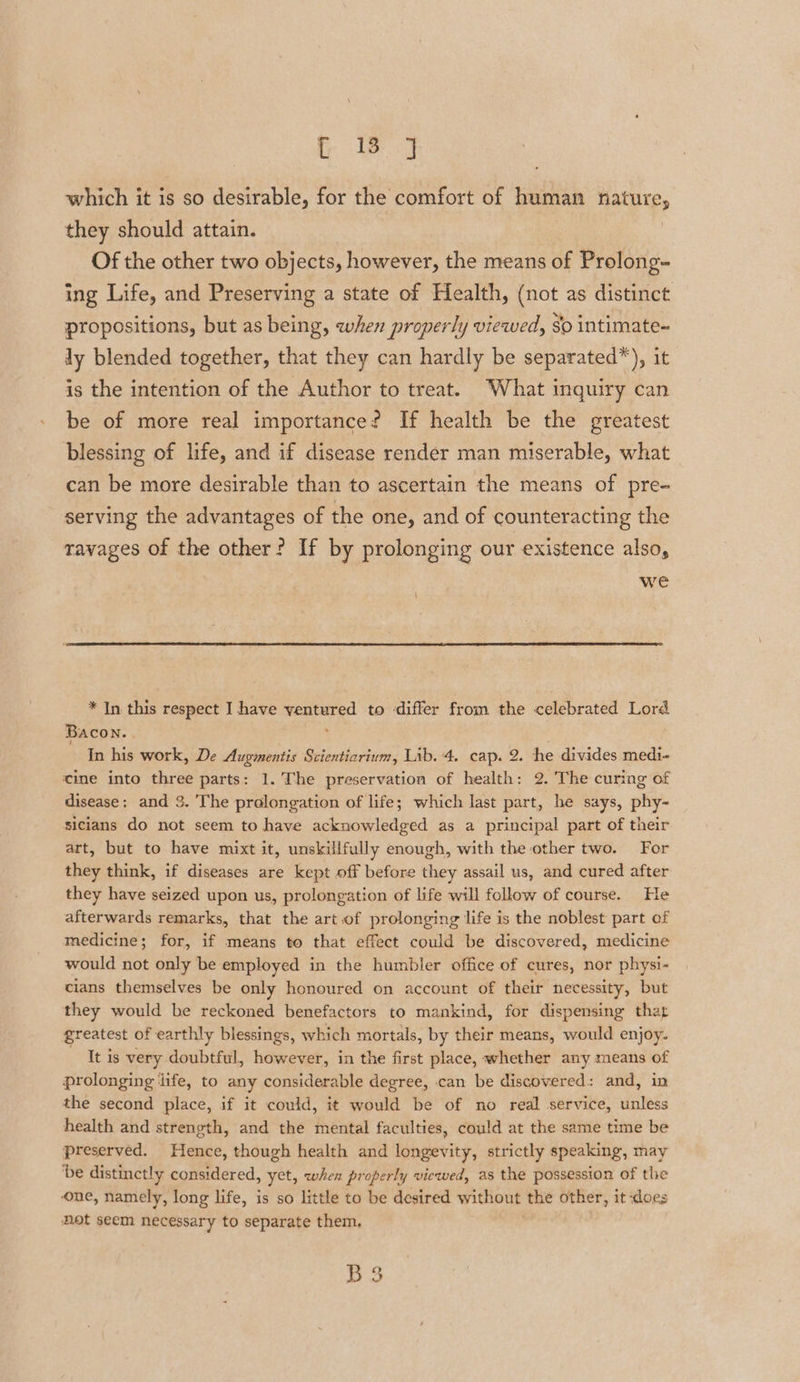 fi) which it is so desirable, for the comfort of human nee. they should attain. Of the other two objects, however, the means of Prolong- ing Life, and Preserving a state of Health, (not as distinct propositions, but as being, when properly viewed, So intimate- ly blended together, that they can hardly be separated”), it is the intention of the Author to treat. What inquiry can be of more real importance? If health be the greatest blessing of life, and if disease render man miserable, what can be more desirable than to ascertain the means of pre- serving the advantages of the one, and of counteracting the tavages of the other? If by prolonging our existence also, we * In this respect I have ventured to differ from the celebrated Lord Bacon. ' ; In his work, De Augmentis Scientiarium, Lib. 4, cap. 2 . he divides medi- cine into three parts: 1.’The preservation of health: 2. The curing of disease: and 3. The pralongation of life; which last part, he says, phy- sicians do not seem to have acknowledged as a principal part of their art, but to have mixt it, unskillfully enough, with the other two. For they think, if diseases are kept off before they assail us, and cured after they have seized upon us, prolongation of life will follow of course. He afterwards remarks, that the art.of prolonging life is the noblest part of medicine; for, if means to that effect could be discovered, medicine would not only be employed in the humbler office of cures, nor physi- cians themselves be only honoured on account of their necessity, but they would be reckoned benefactors to mankind, for dispensing that greatest of earthly blessings, which mortals, by their means, would enjoy. It is very doubtful, however, in the first place, whether any means of prolonging jife, to any considerable degree, can be discovered: and, in the second place, if it could, it would be of no real service, unless health and strength, and the mental faculties, could at the same time be preserved. Hence, though health and longevity, strictly speaking, may ‘be distinctly considered, yet, when properly viewed, as the possession of the one, namely, long life, is so little to be desired without the other, it does Hot seem necessary to separate them, B3