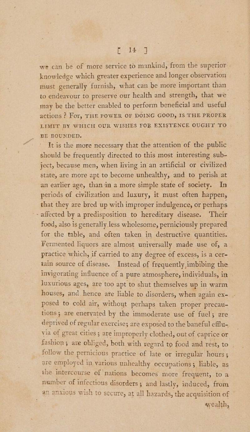 4 eg tote we can be of more service to mankind, from the superior. knowledge which greater experience and longer observation must generally furnish, what can be more important than to endeavour to preserve our health and strength, that we may be the better enabled to perform beneficial and useful actions ? For, THE POWER OF DOING GOOD, IS THE PROPER LIMIT BY WHICH OUR WISHES FOR EXISTENCE OUGHT TO It is the more necessary that the attention of the public should be frequently directed to this most interesting sub- state, are more apt to become unhealthy, and to perish at an earlier age, than/in a more simple state of society. In periods of civilization and luxury, it must often happen, that they are bred up with improper indulgence, or perhaps affected by a predisposition to hereditary disease. Their food, also is generally less wholesome, perniciously prepared for the table, and often taken in destructive quantities. Fermented liquors are almost universally made use of, a practice which, if carried to any degree of excess, is a cer- tain source of disease. Instead of frequently, imbibing the invigorating influence of a pure atmosphere, individuals, in luxurious ages, are too apt to shut themselves up in warm houses, and hence ate liable to disorders, when again ex- posed to cold air, without perhaps taken proper precau- tions are enervated by the immoderate use of fuel; are deprived of regular exercise; are exposed to the baneful efflu- via of great cities 5 are improperly clothed, out of caprice or fashion ; ; ate obliged, both with regard to food and rest, to . follow the peiniciots practice of late or irregular hours; are employed in various unhealthy occupations 3 liable, as number of infectious disorders; and lastly, induced, from an a 46 al ¥ = oF AR le ee anxious wis to secure, at all hazards, the acquisition of ayealth,
