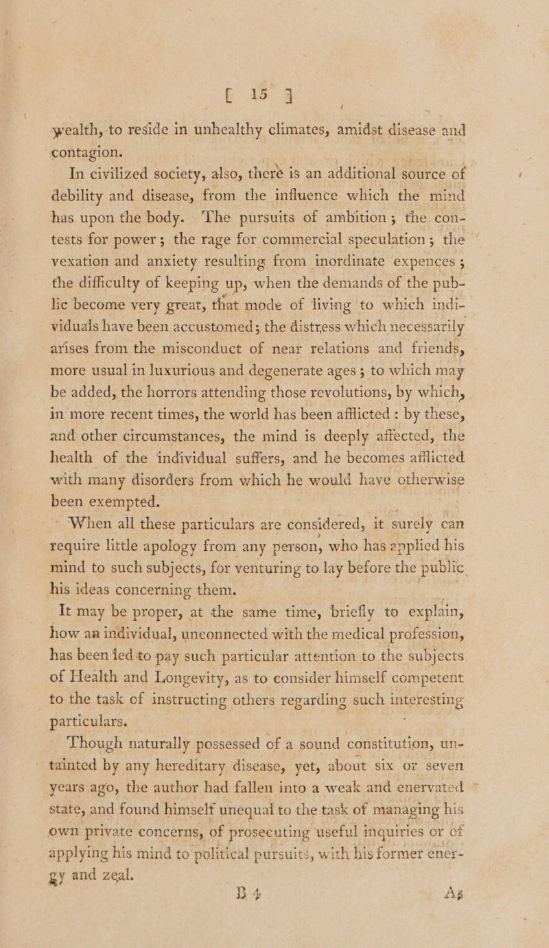 wealth, to reside in unhealthy climates, amidst disease and ; contagion. In civilized society, also, there is an additional s source of debility and disease, from the influence which the mind has upon the body. The pursuits of ambition; the con- tests for power; the rage for commercial speculation; the vexation and anxiety resulting from inordinate expences ; the difficulty of keeping up, when the demands of the pub- lic become very great, that mode of living to which indi- viduals have been accustomed; the distress which necessarily arises from the misconduct of near relations and friends, more usual in luxurious and degenerate ages 3 to which may be added, the horrors attending those revolutions, by which, in more recent times, the world has been afflicted : by these, and other circumstances, the mind is deeply affected, the health of the individual suffers, and he becomes afflicted with many disorders from which he would have otherwise been exempted. * ‘When all these particulars are considered, it surely can require little apology from any person, who has applied his mind to such subjects, for venturing to 2 before the public. his ideas concerning them. | It may be proper, at the same time, briefly to explain, how aa individual, unconnected with the medical profession, has been ied to pay such particular attention to the subjects of Health and Longevity, as to consider himself competent _ to the task of instructing others regarding such interesting particulars. - Though naturally possessed of a sound constitution, un- tainted by any hereditary disease, yet, about six or seven years ago, the author had fallen into a weak and enervated © state, and found himself unequal to the task of managing his own private concerns, of prosecuting useful inquiries or of applying his mind to political pursuits, with his former ener- gy and zeal. D 4 As