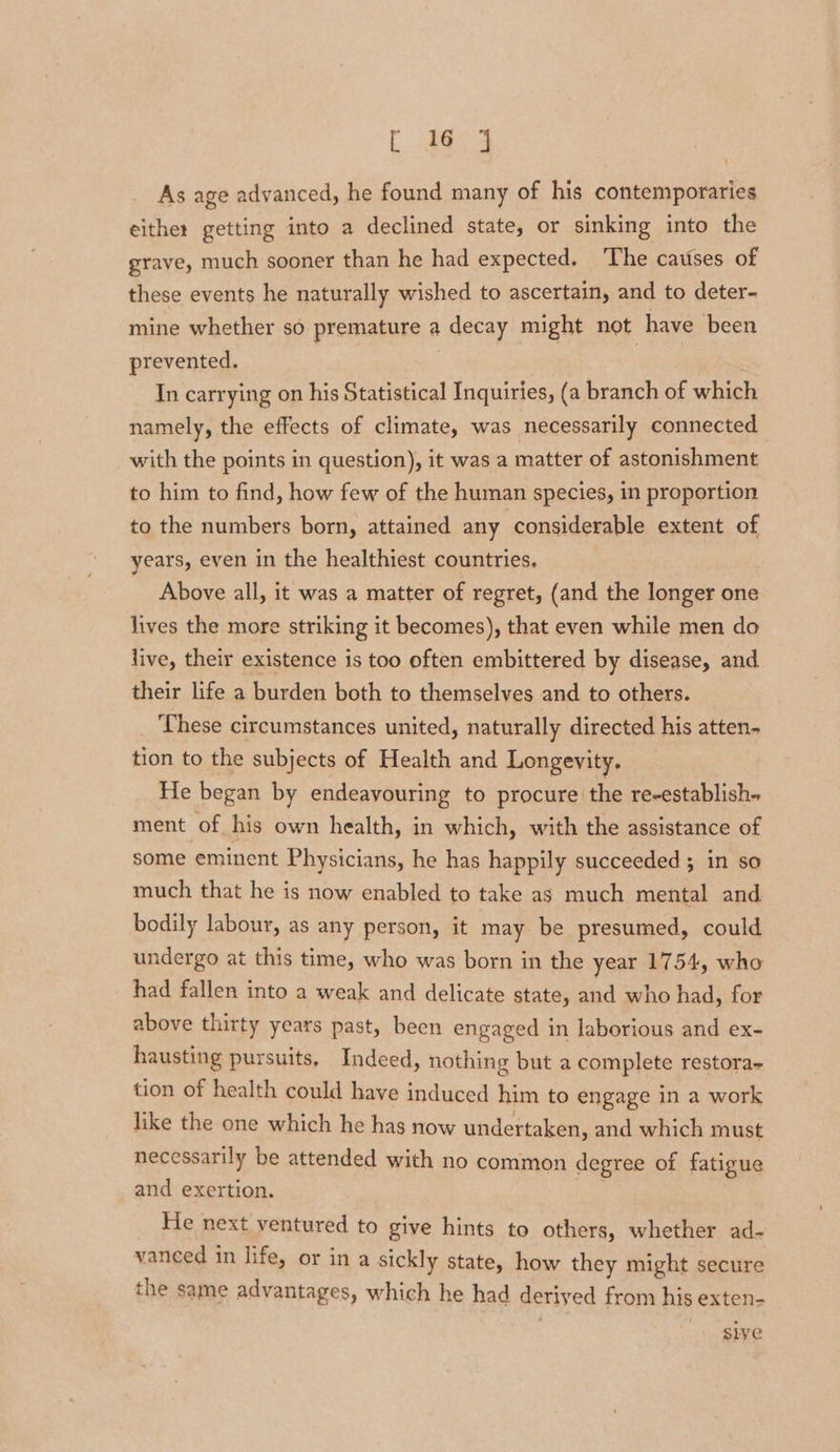 As age advanced, he found many of his contemporaries either getting into a declined state, or sinking into the grave, much sooner than he had expected. The causes of these events he naturally wished to ascertain, and to deter- mine whether so premature a decay might not have been prevented. “ns In carrying on his Statistical Inquiries, (a branch of which namely, the effects of climate, was necessarily connected with the points in question), it was a matter of astonishment to him to find, how few of the human species, in proportion to the numbers born, attained any considerable extent of years, even in the healthiest countries, Above all, it was a matter of regret, (and the longer one lives the more striking it becomes), that even while men do live, their existence is too often embittered by disease, and their life a burden both to themselves and to others. ‘These circumstances united, naturally directed his atten- tion to the subjects of Health and Longevity. He began by endeavouring to procure the re-establish- ment of his own health, in which, with the assistance of some eminent Physicians, he has happily succeeded ; in so much that he is now enabled to take as much mental and bodily labour, as any person, it may be presumed, could undergo at this time, who was born in the year 1754, who had fallen into a weak and delicate state, and who had, for above thirty years past, been engaged in laborious and ex- hausting pursuits, Indeed, nothing but a complete restora- tion of health could have induced him to engage in a work like the one which he has now undertaken, and which must necessarily be attended with no common degree of fatigue and exertion. He next ventured to give hints to others, whether ad- vanced in life, or in a sickly state, how they might secure the same advantages, which he had derived from his exten- sive