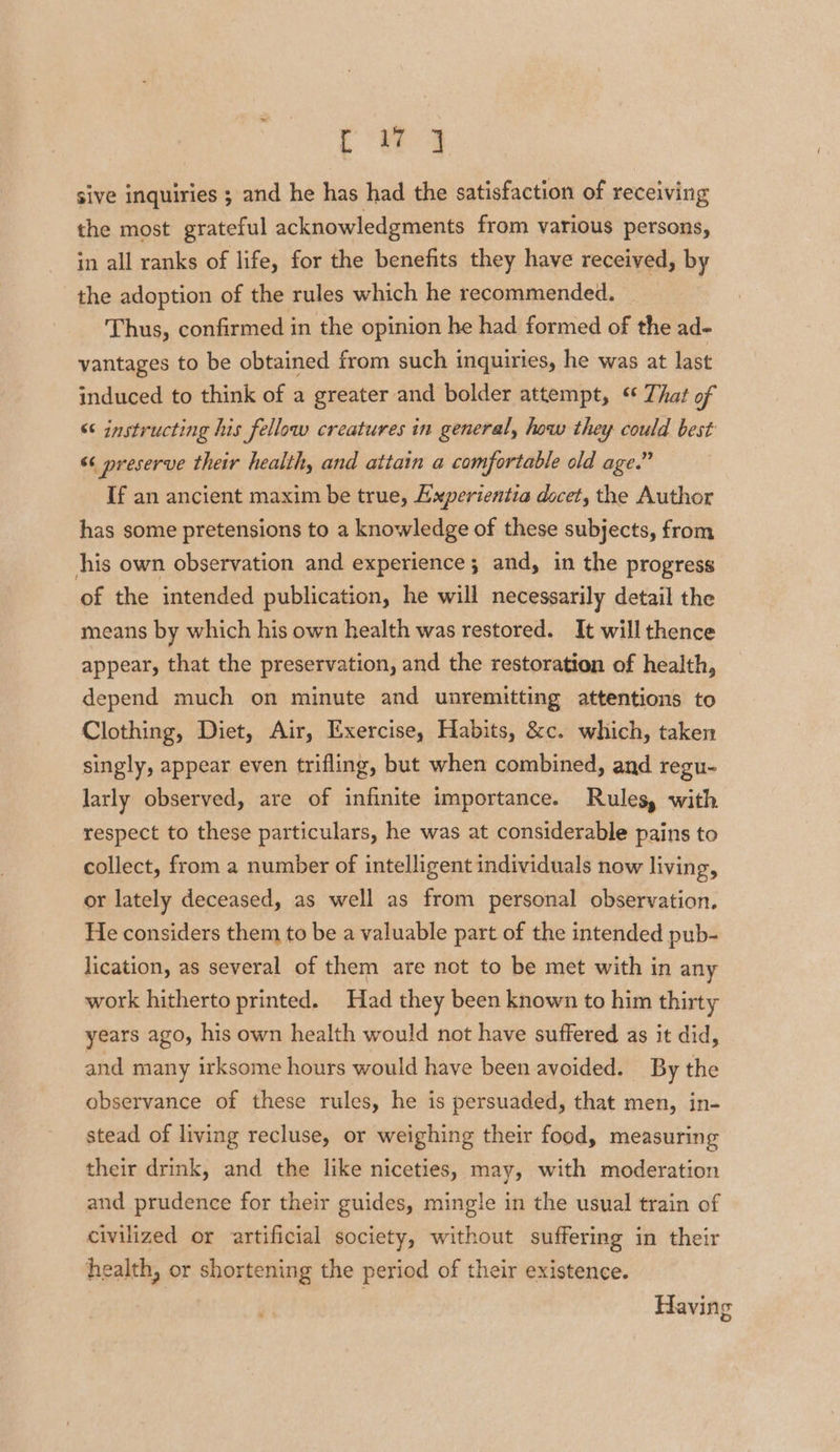 sive inquiries ; and he has had the satisfaction of receiving the most grateful acknowledgments from various persons, in all ranks of life, for the benefits they have received, by the adoption of the rules which he recommended. Thus, confirmed in the opinion he had formed of the ad- vantages to be obtained from such inquiries, he was at last induced to think of a greater and bolder attempt, “ That of “< instructing his fellow creatures in general, how they could best “<< preserve their healthy and attain a comfortable old age.” If an ancient maxim be true, Experientia docet, the Author has some pretensions to a knowledge of these subjects, from his own observation and experience; and, in the progress of the intended publication, he will necessarily detail the means by which his own health was restored. It will thence appear, that the preservation, and the restoration of health, depend much on minute and unremitting attentions to Clothing, Diet, Air, Exercise, Habits, &c. which, taken singly, appear even trifling, but when combined, and regu- larly observed, are of infinite importance. Rules, with respect to these particulars, he was at considerable pains to collect, from a number of intelligent individuals now living, or lately deceased, as well as from personal observation. He considers them to be a valuable part of the intended pub- lication, as several of them are not to be met with in any work hitherto printed. Had they been known to him thirty years ago, his own health would not have suffered as it did, and many irksome hours would have been avoided. By the observance of these rules, he is persuaded, that men, in- stead of living recluse, or weighing their food, measuring their drink, and the like niceties, may, with moderation and prudence for their guides, mingle in the usual train of civilized or artificial society, without suffering in their health, or shortening the period of their existence. Havin g