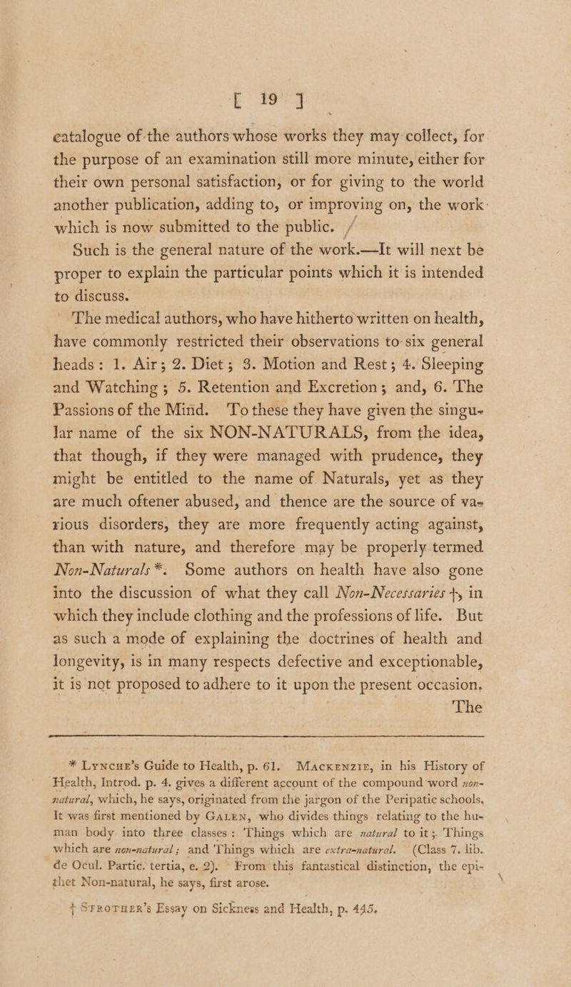 Ey catalogue of the authors whose works they may collect, for the purpose of an examination still more minute, either for their own personal satisfaction, or for giving to the world another publication, adding to, or improving on, the work: which is now submitted to the public. / Such is the general nature of the work.—It will next be proper to explain the particular points which it is intended to discuss. | The medical authors, who have hitherto written on health, have commonly restricted their observations to six general heads: 1. Air; 2. Diet; 3. Motion and Rest; 4. Sleeping and Watching; 5. Retention and Excretion; and, 6. The Passions of the Mind. To these they have given the singu- lar name of the six NON-NATURALS, from the idea, that though, if they were managed with prudence, they might be entitled to the name of Naturals, yet as they are much oftener abused, and thence are the source of va- rious disorders, they are more frequently acting against, than with nature, and therefore may be properly termed Non-Naturals *. Some authors on health have also gone into the discussion of what they call Non-Necessaries +, in which they include clothing and the professions of life. But as such a mode of explaining the doctrines of health and longevity, is in many respects defective and exceptionable, it is not proposed to adhere to it upon the present occasion. The * Lyncue’s Guide to Health, p. 61. Macxenzir, in his History of Health, Introd. p. 4. gives a different account of the compound word xon- natural, which, he says, originated from the jargon of the Peripatic schools, It was first mentioned by Gaten, who divides things relating to the hu- man body into three classes: ‘Things which are zatural to it 5 Things which are non-natural ; and Ge hings which are extra-natural. (Class 7 . lib. de Ocul. Partic. tertia, e. 2). From this fantastical distinction, the epi- thet Non-natural, he says, first arose. 7 SrroTuer’s Essay on Sickness and Health, p. 445.