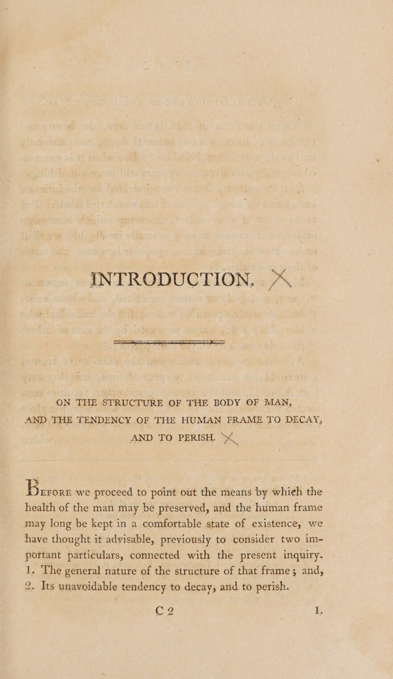 INTRODUCTION, % ON THE STRUCTURE OF THE BODY OF MAN, AND THE TENDENCY OF THE HUMAN FRAME TO DECAY, AND TO PERISH. ~_ 7 Pacus we proceed to point out the means by whieh the health of the man may be preserved, and the human frame may long be kept in a comfortable state of existence, we have thought it advisable, previously to consider two im- pottant particulars, connected with the present inquiry. 1. The general nature of the structure of that frame; and, 2. Its unavoidable tendency to decay; and to perish. C2 | Z