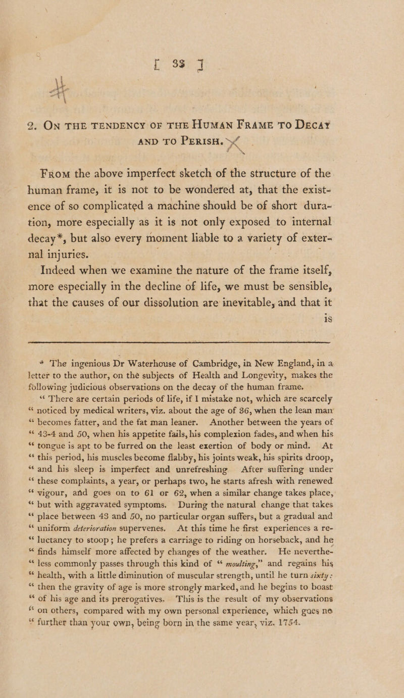 [ 33 J 2. ON THE TENDENCY OF THE HuMAN FRAME To Decay AND TO PERISH. &gt;“ a. From the above imperfect sketch of the structure of the human frame, it is not to be wondered at, that the exist- ence of so complicated a machine should be of short dura- tion, more especially as it is not only exposed to internal decay*, but also every moment liable to a variety of exter- nal injuries. . | Indeed when we examine the nature of the frame itself, more especially in the decline of life, we must be sensible, that the causes of our dissolution are inevitable, and that it 15 * The ingenious Dr Waterhouse of Cambridge, in New England, in a letter to the author, on the subjects of Health and Longevity, makes the following judicious observations on the decay of the human frame. ‘‘ There are certain periods of life, if 1 mistake not, which are scarcely “‘ noticed by medical writers, viz. about the age of 36, when the lean man “ becomes fatter, and the fat man leaner. Another between the years of “* 43-4 and 50, when his appetite fails, his complexion fades, and when his ** tongue is apt to be furred on the least exertion of body or mind. At ** this period, his muscles become flabby, his joints weak, his spirits droop, “and his sleep is imperfect and unrefreshing After suffering under “¢ these complaints, a year, or perhaps two, he starts afresh with renewed ** vigour, and goes on to 61 or 62, when a similar change takes place, “‘ but with aggravated symptoms. During the natural change that takes ** place between 43 and 50, no particular organ suffers, but a gradual and ‘¢ uniform deterioration supervenes. At this time he first experiences a re- ** Juctancy to stoop; he prefers a carriage to riding on horseback, and he “ finds himself more affected by changes of the weather. He neverthe- ** less commonly passes through this kind of “ moulting,” and regains his * health, with a little diminution of muscular strength, until he turn sixty : “* then the gravity of age is more strongly marked, and he begins to boast ** of his age and its prerogatives. This is the result of my observations * on others, compared with my own personal experience, which gaes no * further than your own, being born in the same year, viz. 1754.