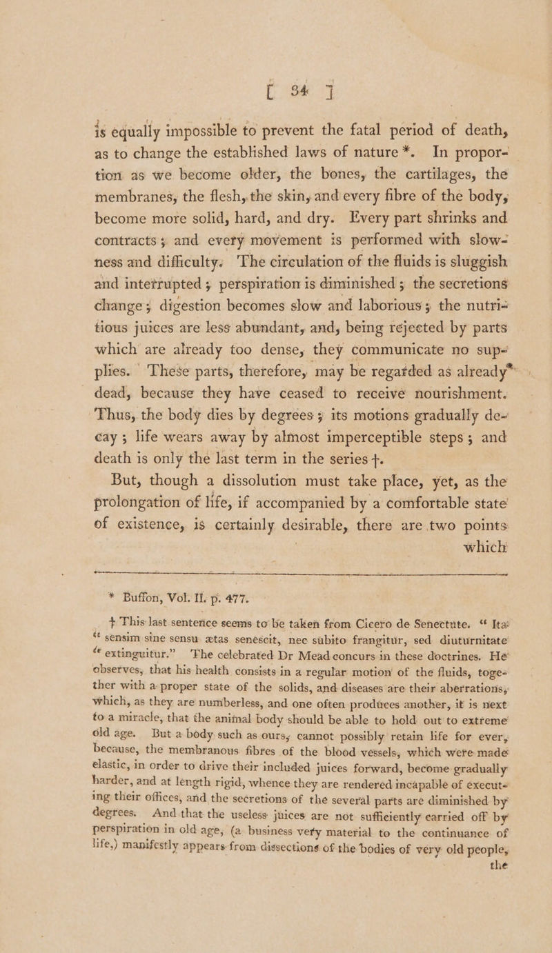 is equally impossible to prevent the fatal period of death, as to change the established laws of nature *. In propor- tion as we become older, the bones, the cartilages, the membranes, the flesh,.the skin, and every fibre of the body, become more solid, hard, and dry. Every part shrinks and contracts 3 and every movement is performed with slow- ness and difficulty. The circulation of the fluids is sluggish and intetrupted ; perspiration is diminished ; the secretions change ; digestion becomes slow and laborious; the nutri- tious juices are less abundant, and, being rejeeted by parts which are already too dense, they communicate no sup&lt; plies. These parts, therefore, may be regatded as already* _ dead, because they have ceased to receive nourishment. ‘Thus, the body dies by degrees its motions gradually de-~ cay ; life wears away by almost imperceptible steps ; and death is only the last term in the series +. But, though a dissolution must take place, yet, as the prolongation of life, if accompanied by a comfortable state of existence, is certainly desirable, there are two points which * Buffon, Vol. Il. p. 477. it This last senterice seems to’ be taken from Cicero de Senectute. “ Ita sf sensim sine sensu xtas senescit, nec subito frangitur, sed diuturnitate te extinguitur.” ‘The celebrated Dr Mead concurs in these doctrines. He observes, that his health consists in a regular motion’ of the fluids, toge- ther with a proper state of the solids, and diseases are their aberrations, which, as they are numberless, and one often produces another, it is next to a miracle, that the aniinal body should be able to hold out to extreme old age. Buta body such as oursy cannot possibly retain life for ever, because, the membranous fibres of the blood vessels, which were made elastic, in order to drive their included juices forward, become gradually harder, and at length rigid, whence they are rendered incapable of execut« ing their offices, and the secretions of the several parts are diminished by degrees. And that the useless juices are not sufficiently earried off by perspiration in old age, (a business very material to the continuance of life,) manifestly appears from dissections of the bodies of very old people, the