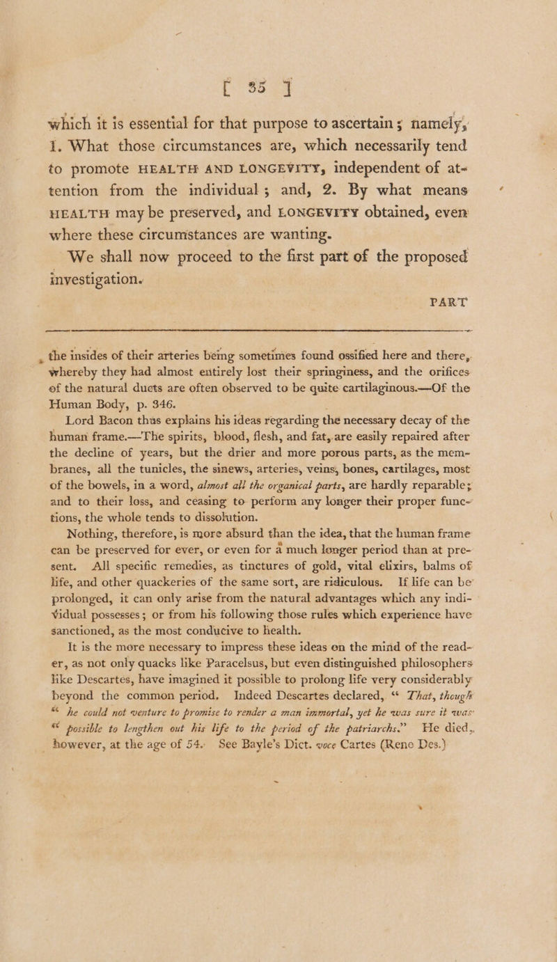 PSs Se which it is essential for that purpose to ascertains namely, i. What those circumstances are, which necessarily tend to promote HEALTH AND LONGEVITY, independent of at- tention from the individual; and, 2. By what means HEALTH may be preserved, and LONGEvrty obtained, even where these circumstances are wanting. We shall now proceed to the first part of the proposed investigation. PART eee ~~ , the insides of their arteries being sometimes found ossified here and there,. whereby they had almost entirely lost their springiness, and the orifices ef the natural ducts are often observed to be quite cartilaginous.—Of the Human Body, p. 346. Lord Bacon thus explains his ideas regarding the necessary decay of the human frame.—The spirits, blood, flesh, and fat,.are easily repaired after the decline of years, but the drier and more porous parts, as the mem- branes, all the tunicles, the sinews, arteries, veins, bones, cartilages, most of the bowels, in a word, almost all the organical parts, are hardly reparable; and to their loss, and ceasing to perform any longer their proper func~ tions, the whole tends to dissohition. Nothing, therefore, is more absurd than the idea, that the human frame can be preserved for ever, or even for a much longer period than at pre- sent. All specific remedies, as tinctures of gold, vital elixirs, balms of life, and other quackeries of the same sort, are ridiculous. If life can be’ prolonged, it can only arise from the natural advantages which any indi- Vidual possesses; or from his following those rules which experience have sanctioned, as the most conducive to health. It is the more necessary to impress these ideas on the mind of the read- er, as not only quacks like Paracelsus, but even distinguished philosophers like Descartes, have imagined it possible to prolong life very considerably beyond the common period, Indeed Descartes declared, ‘* That, though “* he could not venture to promise to render a man immortal, yet he was sure it was’ * possible to lengthen out his life to the period of the patriarchs.’ THe died,, _ however, at the age of 54.. See Bayle’s Dict. voce Cartes (Reno Des.)