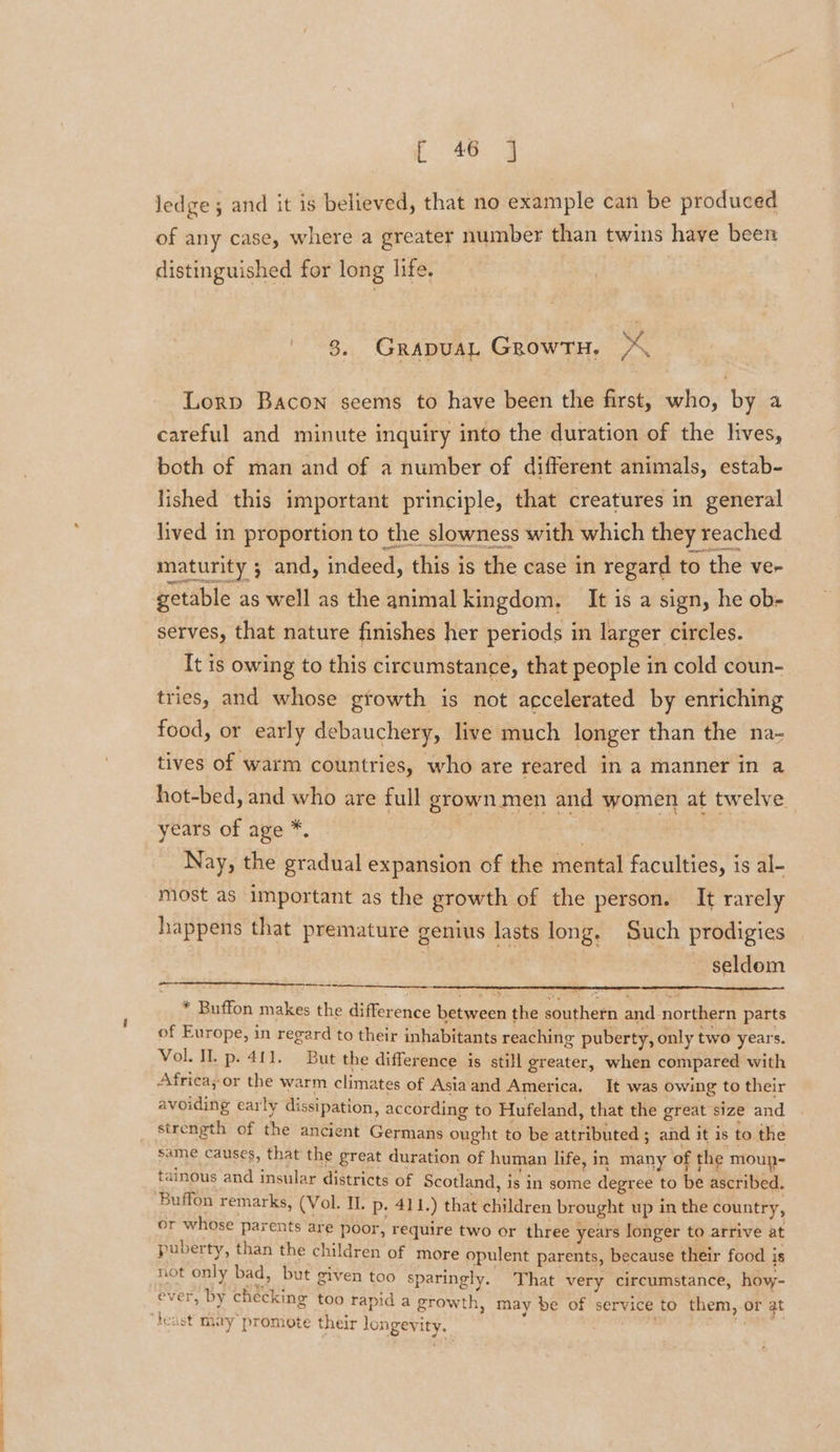 E48: 4 ledge 5 and it is believed, that no example can be produced of any case, where a greater number than twins have been distinguished for long life. 8. Grapuat GrowrH, ~ ¢ Lorp Bacon seems to have been the first, who, by a careful and minute inquiry into the duration of the lives, both of man and of a number of different animals, estab- lished this important principle, that creatures in general lived in proportion to the slowness with which they reached maturity ; and, indeed, this is the case in regard to the ve- getable as well as the animal kingdom. It is a sign, he ob- serves, that nature finishes her periods in larger circles. It is owing to this circumstance, that people in cold coun- tries, and whose gtowth is not accelerated by enriching food, or early debauchery, live much longer than the na- tives of warm countries, who are reared in a manner in a hot-bed, and who are full grown men and women at twelve years of age *. . Nay, the gradual expansion of the mental faculties, is al- most as important as the growth of the person. It rarely happens that premature genius lasts long, Such prodigies | seldom a * Buffon makes the difference between the southern and northern parts of Europe, in regard to their inhabitants reaching puberty, only two years. Vol. IL p. 411. But the difference is still greater, when compared with Africa; or the warm climates of Asiaand America. It was owing to their avoiding early dissipation, according to Hufeland, that the great size and strength of the ancient Germans ought to be attributed ; and it is to the same causes, that the great duration of human life, in many of the moup- tainous and insular districts of Scotland, is in some degree to be ascribed. Buffon remarks, (Vol. IL. p. 41 1.) that children brought up in the country, or whose parents are poor, require two or three years longer to arrive at puberty, than the children of more opulent parents, because their food is not only bad, but given too sparingly. That very ‘circumstance, how- ever, by checking too rapid a growth, may be of service to them, or at