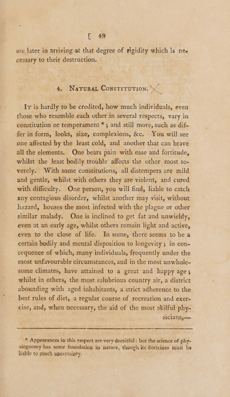 are later in arriving at that degree of rigidity which is nes cessary to their destruction. 4, NaturaL Constitution. Ir is hardly to be credited, how much individuals, even those who resemble each other in several respects, vary in constitution or temperament *; and still more, such as dif- fer in form, looks, size, complexions, &amp;c, You will see one affected by the least cold, and another that can brave all the elements. One bears pain with ease and fortitude, whilst the least bodily trouble affects the other most se« verely. With some constitutions, all distempers are mild and gentle, whilst with others they are violent, and cured with difficulty. One person, you will find, liable to catch any contagious disorder, whilst another may visit, without hazard, houses the most infected with the plague or other similar malady, One is inclined to get fat and unwieldy, even at an early age, whilst others remain light and active, even to the close of life. In some, there seems to be a certain bodily and mental disposition to longevity ; in con- sequence of which, many individuals, frequently under the most unfavourable circumstances, and in the most unwhole- some climates, have attained to a great and happy age; whilst in others, the most salubrious country air, a district abounding with aged inhabitants, a strict adherence to the best rules of diet, a regular course of recreation and exer- cise, and, when necessary, the aid of the most skilful phy- siclansy—~ * Appearances in this respect are very deceitful: but the science of phy- siognomy has some foundation in nature, though its doctrines must be liable to much uncertainty,