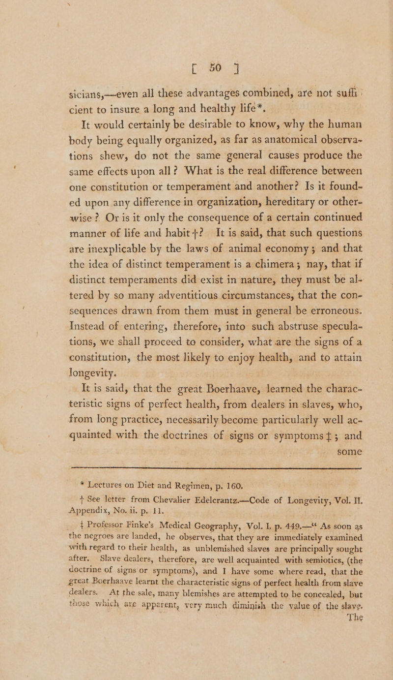 sicians,—even all these advantages combined, are not sufli ' cient to insure a long and healthy life*. 3 It would certainly be desirable to know, why the human body being equally organized, as far as anatomical observa~ tions shew, do not the same general causes produce the same effects upon all? What is the real difference between one constitution or temperament and another? Is it found- ed upon any difference in organization, hereditary or other- wise? Or is it only the consequence of a certain continued manner of life and habit+? It is said, that such questions are inexplicable by the laws of animal economy 3 and that the idea of distinct temperament is a chimera; nay, that if distinct temperaments did exist in nature, they must be al- tered by so many adventitious circumstances, that the con- sequences drawn from them must in general be erroneous. Instead of entering, therefore, into such abstruse specula- tions, we shall proceed to consider, what are the signs of a constitution, the most likely to enjoy health, and to attain longevity. It is said, that the great Boerhaave, learned the charac- teristic signs of perfect health, from dealers in slaves, who, from long practice, necessarily become particularly well ac- quainted with the doctrines of signs or symptomst{; and some * Lectures on Diet and Regimen, p. 160. + See letter from Chevalier Edelcrantz.—Code of Longevity, Vol. IT. Appendix, No. ii. p. 11. ¢ Professor Finke’s Medical Geography, Vol. I, p. 449.—¢ As soon as the negroes are landed, he observes, that they are immediately examined with regard to their health, as unblemished slaves are principally sought after. Slave dealers, therefore, are well acquainted with semiotics, (the doctrine of signs or symptoms), and I have some where read, that the great Boerhaave learnt the characteristic signs of perfect health from slave dealers. At the sale, many blemishes are attempted to be concealed, but tose which are apparent, very much diminish the value of the slave. | The