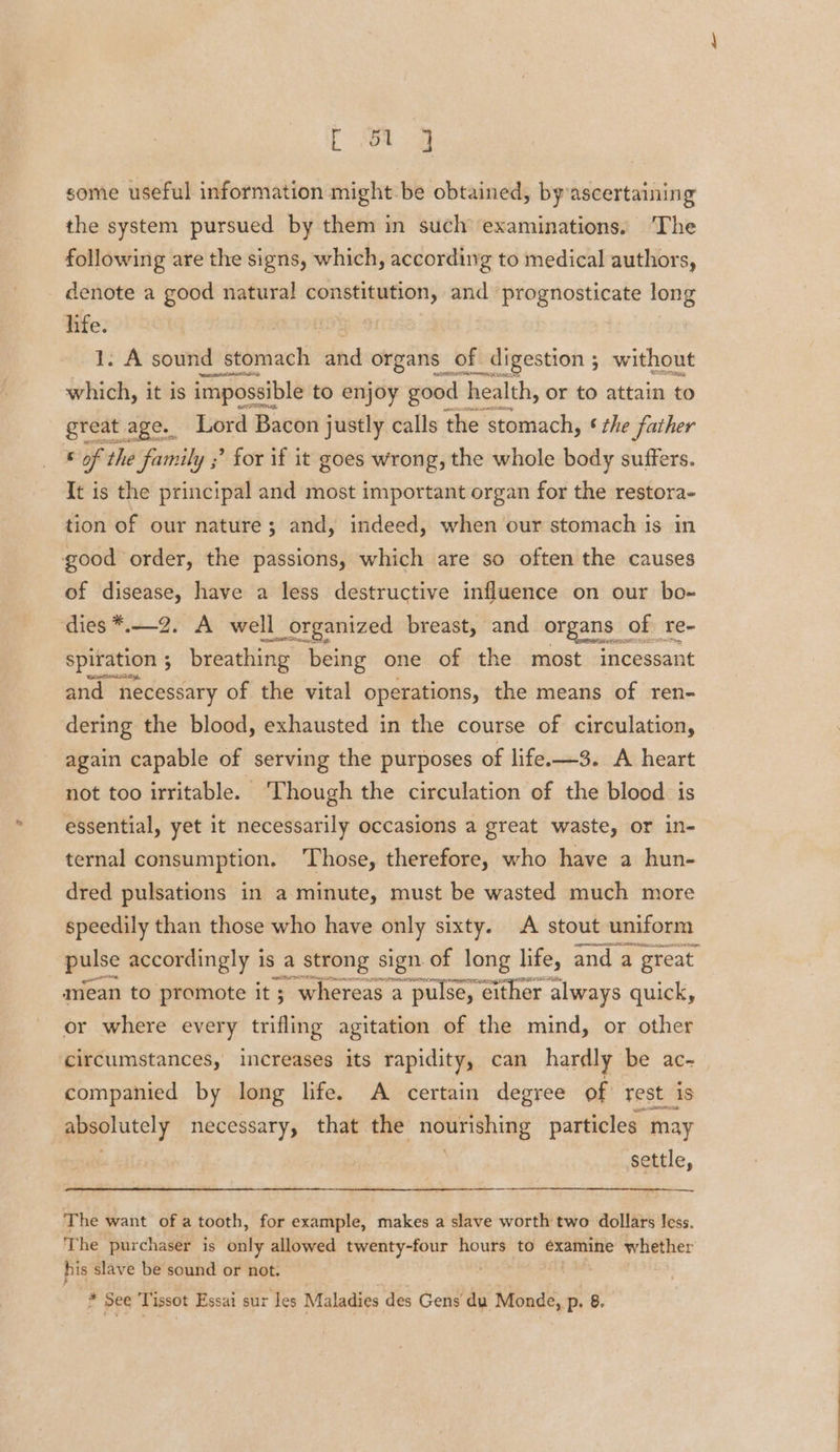 some useful information might be obtained, by ascertaining the system pursued by them in such examinations, The following are the signs, which, according to medical authors, denote a good natural constitution, and prognosticate long life. | 1. A sound stomach and organs of digestion ; without which, it is impossible to bg OF good health, or to attain to £ of 7 iil ” for if it goes wrong, the whole body suffers. It is the principal and most important organ for the restora- tion of our nature; and, indeed, when our stomach is in good order, the passions, which are so often the causes of disease, have a less destructive influence on our bo- dies *.—2. A well l_organized breast, and erganas of re- spiration 3 breathing being one of the most incessant and necessary of the vital operations, the means of ren- dering the blood, exhausted in the course of circulation, again capable of serving the purposes of life. —3. A heart not too irritable. ‘Though the circulation of the blood is essential, yet it necessarily occasions a great waste, or in- ternal consumption. Those, therefore, who have a hun- dred pulsations in a minute, must be wasted much more speedily than those who have only sixty. A stout uniform pulse accordingly is a strong sign of long life, and a great mean to promote it ; whereas a pulse, either always quick, or where every trifling agitation of the mind, or other circumstances, increases its rapidity, can hardly be ac- companied by long life. A certain degree of rest_is absolutely necessary, that the nourishing particles may settle, The want of a tooth, for example, makes a slave worth two dollars less. The purchaser is only allowed twenty-four hours to examine whether his slave be sound or not.