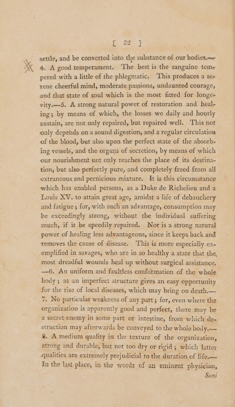 57 4, A good temperament. ‘The best is the sanguine. tems pered with a little of the phlegmatic. ‘This produces a se- rene cheerful mind, moderate passions, undaunted courage, and that state of soul which is the most fitted for longe- vity.—-5. A strong natural power of restoration and heal- ing; by means of which, the losses we daily and hourly sustain, are not only repaired, but repaired well. ‘This not only depends on a sound digestion, and a regular circulation of the blood, but also upon the perfect state of the absorb- ing vessels, and the organs of secretion, by means of which our nourishment not only reaches the place of its destina- tion, but also perfectly pure, and completely freed from all extraneous and pernicious mixture. {t is this circumstance which has enabled persons, as a Duke de Richelieu and a Louis XV. to attain great age, amidst a life of debauchery and fatigue; for, with such an advantage, consumption may be exceedingly strong, without the individual suffering much, if it be speedily repaired. Nor is a strong natural power of healing less advantageous, since it keeps back and removes the cause of disease. ‘This is more especially ex- most dreadful wounds heal up without surgical assistance. —6. An uniform and faultless conformation of the whole body ; as an imperfect structure gives an easy opportunity for the rise of local diseases, which may bring on death.— 7. No particular weakness of any part; for, even where the. organization is apparently good and perfect, there may be a secret enemy in some part or intestine, from which de- struction may afterwards be conveyed to the whole body.— 8. A medium quality in the texture of the organization, strong and durable, but not too dry or rigid ; which latter in the last place, in the words of an eminent physician, Sani