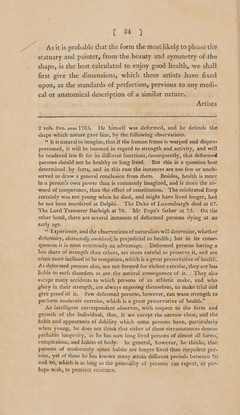 fF 68 Asit is probable that the form the most likely to please the statuary and painter, from the beauty and symmetry of the shape, is the best calculated to enjoy good health, we shall first give the dimensions, which these artists have fixed upon, as the standards of perfection, previous to any medi- cal or anatomical description of a similar nature. | Artists 2 vols. Svo. anno 1765: He himself was deformed, and he defends the shape which nature gave him, by the following observations. “ It is natural to imagine, that if the human frame is warped and dispro« portioned, it will be lessened in regard to strength and activity, and will be rendered less fit for its different functions, consequently, that deformed persons should not be healthy or long lived. But this is a question best determined by facts, and in this case the instances are too few or unob- served to draw a general conclusion from them. Besides, health is more in.a person’s own power than is commonly imagirted, and is more the re- ward of temperance, than the effect of constitution: The celebrated Esop certainly was not young when he died, and might have lived longer, had he not been murdered at Delphi. The Duke of Luxemburgh died at 67. The Lord Treasurer Burleigh at 78. Mr Pope’s father at 75: On the other hand, there are several instances of deformed persons dying at an early age. , ‘* Experience, and the observations of naturalists will determine, whether deformity, abstractedly considered, is prejudicial to health; but in its conse- quences it is most commonly an advantage. Deformed persons having a less share of strength than others, ate more careful to preserve it, and are often more inclined to be temperate, which i8 a great preservative of health: As deformed persons also, are not formed for violent exercise, they are less liable to such disorders as are the natural consequence of it. . They also escape many accidents to which persons of an athletic make, and who glory in their strength, are always exposing themselves, to make trial and _ give proof of it. Few deformed persons, however, can want strength to perform moderate exercise, which is a great preservative of health.” | An intelligent correspondent observes, with respect to the form and | growth of the individual, that, if we except the narrow chest, and the habit and appearance of debility which some persons have, particularly when young, he does not think that either of these circumstances denote probable longevity, as he has seen long lived persons of almost all forms, complexions, and habits of body. In general, however, he thinks, that. persons of moderately spare habits are longer lived than corpulent per- sons, yet of these he has known many attain different periods between 70 and 80, which is as long as the generality of persons can expect, or per- haps wish, to protract existence.
