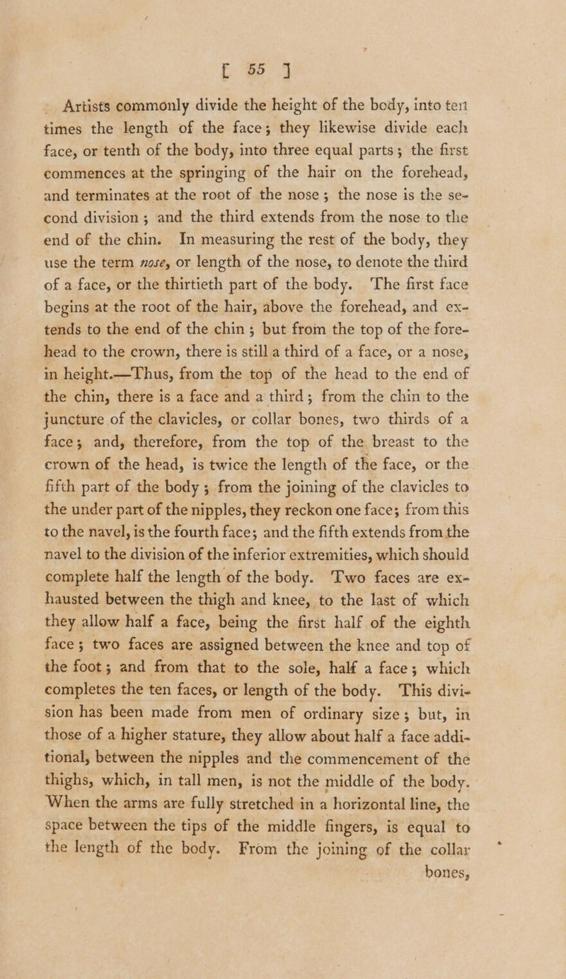 Artists commonly divide the height of the body, into ten times the length of the face; they likewise divide each face, or tenth of the body, into three equal parts; the first commences at the springing of the hair on the forehead, and terminates at the root of the nose; the nose is the se- cond division; and the third extends from the nose to the end of the chin. In measuring the rest of the body, they use the term zose, or length of the nose, to denote the third of a face, or the thirtieth part of the body. ‘The first face begins at the root of the hair, above the forehead, and ex- tends to the end of the chin; but from the top of the fore- head to the crown, there is still a third of a face, or a nose, in height.—Thus, from the top of the head to the end of the chin, there is a face and a third; from the chin to the juncture of the clavicles, or collar bones, two thirds of a face; and, therefore, from the top of the breast to the crown of the head, is twice the length of the face, or the fifth part of the body ; from the joining of the clavicles to the under part of the nipples, they reckon one face; from this to the navel, is the fourth face; and the fifth extends from the navel to the division of the inferior extremities, which should complete half the length of the body. ‘Two faces are ex- hausted between the thigh and knee, to the last of which they allow half a face, being the first half of the eighth face ; two faces are assigned between the knee and top of the foot; and from that to the sole, half a face; which completes the ten faces, or length of the body. This divi- sion has been made from men of ordinary size; but, in those of a higher stature, they allow about half a face addi- tional, between the nipples and the commencement of the thighs, which, in tall men, is not the middle of the body. | When the arms are fully stretched in a horizontal line, the space between the tips of the middle fingers, is equal to the length of the body. From the joining of the collar bones,