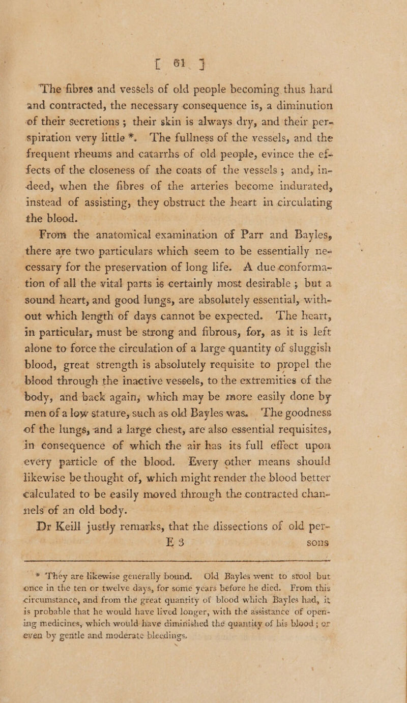 [ 6F 9 ‘The fibres and vessels of old people becoming thus hard and contracted, the necessary consequence is, a diminution of their secretions ; their skin is always dry, and their per- spiration very little *. The fullness of the vessels, and the frequent rheums and catarrhs of old people, evince the ef fects of the closeness of the coats of the vessels; and, in- deed, when the fibres of the arteries become indurated, instead of assisting, they obstruct the heart in circulating the bleod. ‘From the anatomical examination of Parr and Bayles, there are two particulars which seem to be essentially ne- cessary for the preservation of long life. A due. conforma- _ tion of all the vital parts is certainly most desirable ; but a sound heart, and good lungs, are absolutely essential, with- out which length of days cannot be expected. The heart, in particular, must be strong and fibrous, for, as it is left alone to force the circulation of a large quantity of sluggish blood, great strength is absolutely requisite to propel the blood through the inactive vessels, to the extremities of the body, and back again; which may be more easily done by men of a low stature, such as old Bayles was. ‘The goodness of the lungs, and a large chest, are also essential requisites, in consequence of which the air has its full effect upon every particle of the blood. Every other means should likewise be thought of, which might render the blood better ¢alculated to be easily moved through the contracted chan- nels of an old body. ; Dr Keill justly remarks, that the dissections of old per- E 3 sons Aw They are likewise generally bound. Old Bayles went to stool but once in the ten or twelve days, for some years before he died. From this circumstance, and from the great quantity of blood which Bayles had, it is probable that he would have lived longer, with the assistance of open- ing medicines, which would: have diminished the quantity of his blood ; or even by gentle and moderate bleedings.