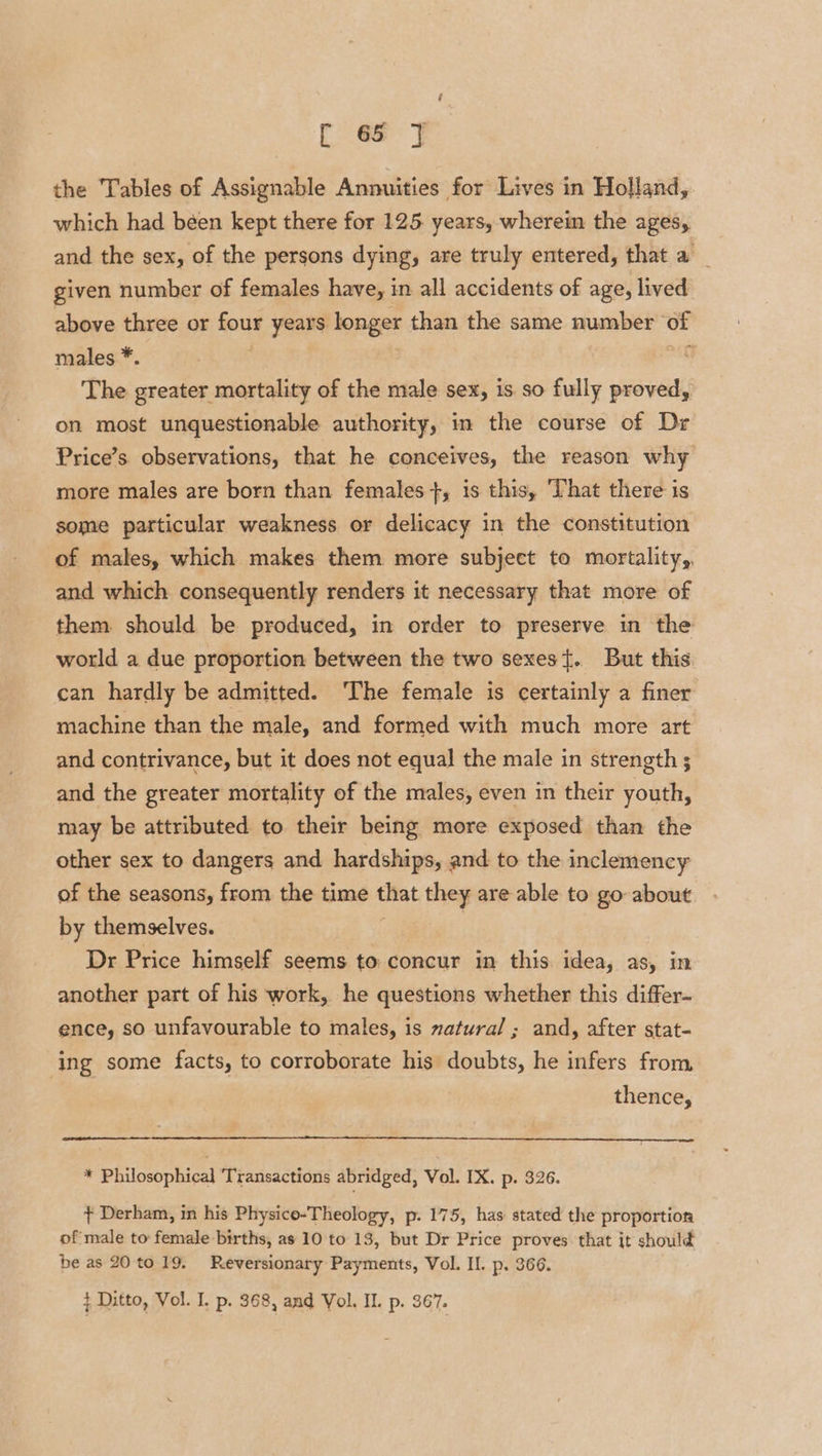 the Tables of Assignable Annuities for Lives in Holland, which had béen kept there for 125. years, wherein the ages, and the sex, of the persons dying, are truly entered, that a _ given number of females have, in all accidents of age, lived above three or four years longer than the same number of males *. many The greater mortality of the male sex, is. so fully proved, on most unquestionable authority, in the course of Dr Price’s observations, that he conceives, the reason why more males are born than females +, is this, That there is some particular weakness or delicacy in the constitution of males, which makes them more subject to mortality,, and which consequently renders it necessary that more of them should be produced, in order to preserve in the world a due proportion between the two sexes}. But this can hardly be admitted. The female is certainly a finer machine than the male, and formed with much more art and contrivance, but it does not equal the male in strength ; and the greater mortality of the males, even in their youth, may be attributed to their being more exposed than the other sex to dangers and hardships, and to the inclemency of the seasons, from the time that they are able to go about by themselves. Dr Price himself seems to concur in this idea, as, in another part of his work, he questions whether this differ- ence, so unfavourable to males, is natural; and, after stat- ‘ing some facts, to corroborate his doubts, he infers from, thence, * Philosophical Transactions abridged, Vol. IX. p. 326. ¢ Derham, in his Physico-Theology, p. 175, has stated the proportion of male to female births, as 10 to 13, but Dr Price proves that it should be as 20to 19. Reversionary Payments, Vol. Il. p. 366. } Ditto, Vol. I. p. 368, and Vol. II. p. 367.