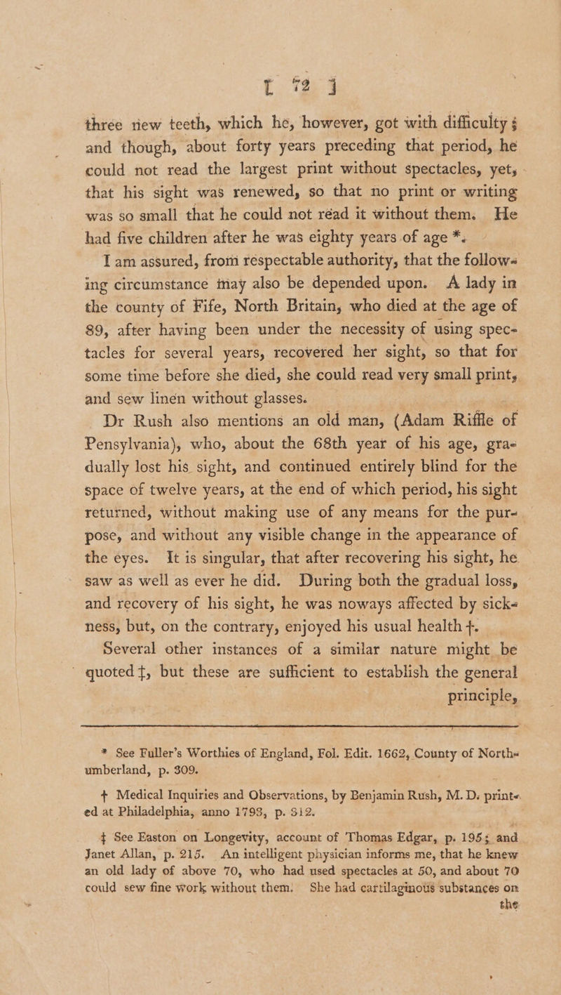 t e4 three riew teeth, which he, however, got with difficulty and though, about forty years preceding that period, he could not read the largest print without spectacles, yet, - that his sight was renewed, so that no print or writing was so small that he could not réad it without them. He had five children after he was eighty years of age *. I am assured, fromm respectable authority, that the follow- ing circumstance may also be depended upon. A lady in the county of Fife, North Britain, who died at the age of 89, after having been under the necessity of using spec- tacles for several years, recovered her sight, so that for some time before she died, she could read very small print, and sew linen without glasses. . | Dr Rush also mentions an old man, (Adam Riffle of Pensylvania), who, about the 68th year of his age, gra- dually lost his sight, and continued entirely blind for the space of twelve years, at the end of which period, his sight returned, without making use of any means for the pur- pose, and without any visible change in the appearance of the eyes. It is singular, that after recovering his sight, he saw as well as ever he did. During both the gradual loss, © and recovery of his sight, he was noways affected by sick ness, but, on the contrary, enjoyed his usual health +. Several other instances of a similar nature might be ' quoted}, but these are sufficient to establish the general : principle, * See Fuller’s Worthies of England, Fol. Edit. 1662, County of North umberland, p. 309. + Medical Inquiries and Observations, by Benjamin Rush, M. D, print« ed at Philadelphia, anno 1793, p. 312. ¢ See Easton on Longevity, account of Thomas Edgar, p. 195; and Janet Allan, p. 215. An intelligent physician informs me, that he knew an old lady of above 70, who had used spectacles at 50, and about 70 could sew fine work without them. She had cartilaginoti8 substances on the