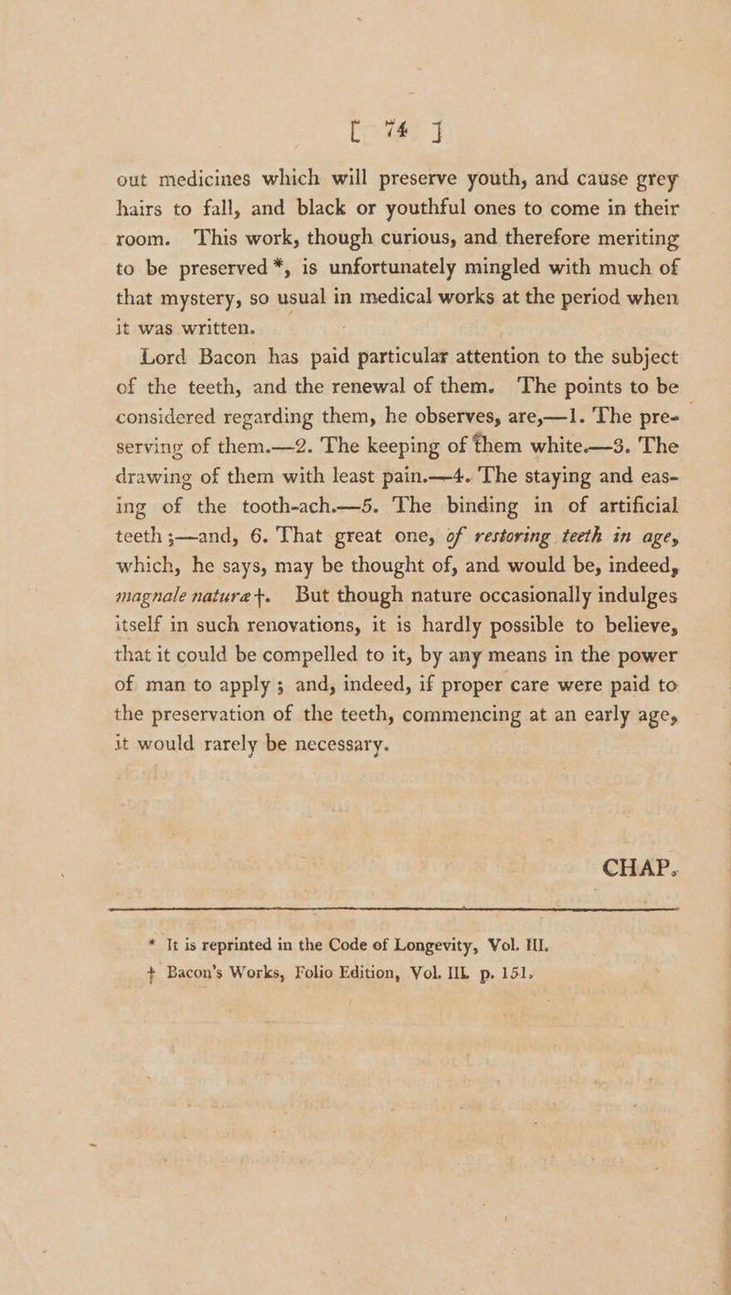 ea! pel out medicines which will preserve youth, and cause grey hairs to fall, and black or youthful ones to come in their room. This work, though curious, and therefore meriting to be preserved *, is unfortunately mingled with much of that mystery, so usual in medical works at the period when it was written. | Lord Bacon has paid particular attention to the subject of the teeth, and the renewal of them. The points to be considered regarding them, he observes, are,—1. The pre= serving of them.—2. The keeping of them white—3. The drawing of them with least pain.—4. The staying and eas- ing of the tooth-ach.—5. The binding in of artificial teeth ;—and, 6. That great one, of restoring teeth in age, which, he says, may be thought of, and would be, indeed, magnale naturet+. But though nature occasionally indulges itself in such renovations, it is hardly possible to believe, that it could be compelled to it, by any means in the power of man to apply; and, indeed, if proper care were paid to the preservation of the teeth, commencing at an early age, it would rarely be necessary. CHAP. * It is reprinted in the Code of Longevity, Vol. HI + Bacon’s Works, Folio Edition, Vol. IIL p. 151.