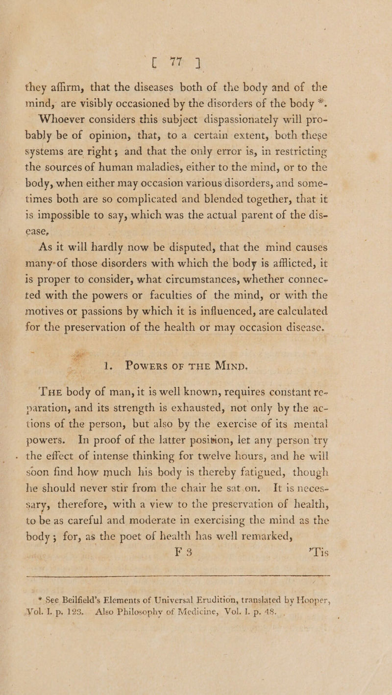 ae | they afirm, that the diseases both of the body and of the mind, are visibly occasioned by the disorders of the body *. Whoever considers this subject dispassionately will pro- bably be of opinion, that, to a certain extent, both these systems are right; and that the only error is, in restricting the sources of human maladies, either to the mind, or to the body, when either may occasion various disorders, and some- times both are so complicated and blended together, that it is impossible to say, which was the actual parent of the dis- ease, . | ; As it will hardly now be disputed, that the mind causes many-of those disorders with which the body is afflicted, it is proper to consider, what circumstances, whether connec- ted with the powers or faculties of the mind, or with the motives or passions by which it is influenced, are calculated for the preservation of the health or may occasion disease. * 1. Powers or THE Minp, TE body of man, it is well known, requires constant re- yaration, and its strength is exhausted, not only by the ac- tions of the person, but also by the exercise of its mental powers. In proof of the latter position, let any person try the effect of intense thinking for twelve hours, and he will soon find how much his body is thereby fatigued, though he should never stir from the chair he sat.on. It is neces- sary, therefore, with a view to the preservation of health, to be as careful and moderate in exercising the mind as the body; for, as the poet of health has well remarked, | F 3 Tis * See Beilfield’s Elements of Universal Erudition, translated by Hooper,